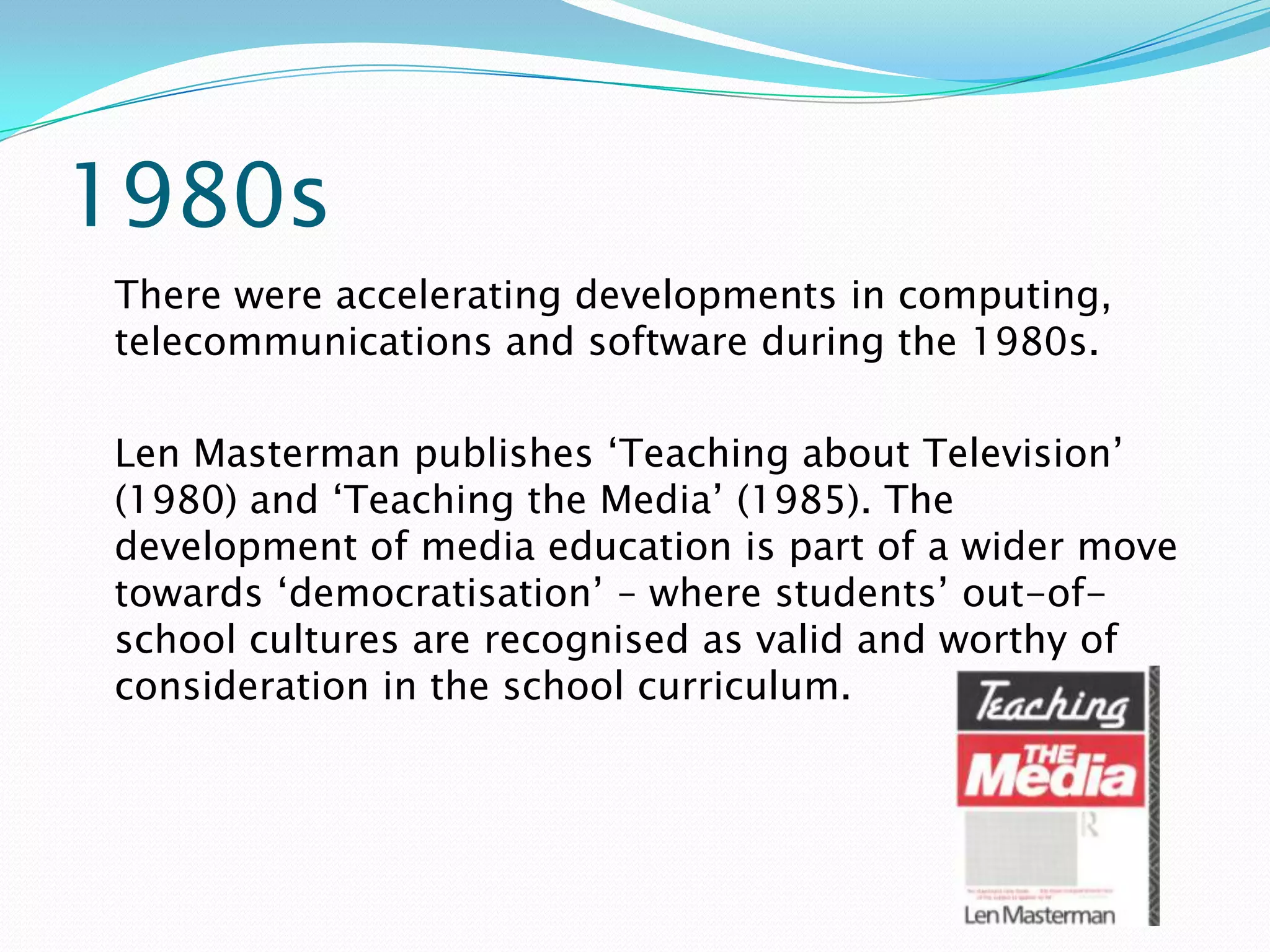 1980s
There were accelerating developments in computing,
telecommunications and software during the 1980s.

Len Masterman publishes ‘Teaching about Television’
(1980) and ‘Teaching the Media’ (1985). The
development of media education is part of a wider move
towards ‘democratisation’ – where students’ out-of-
school cultures are recognised as valid and worthy of
consideration in the school curriculum.
 