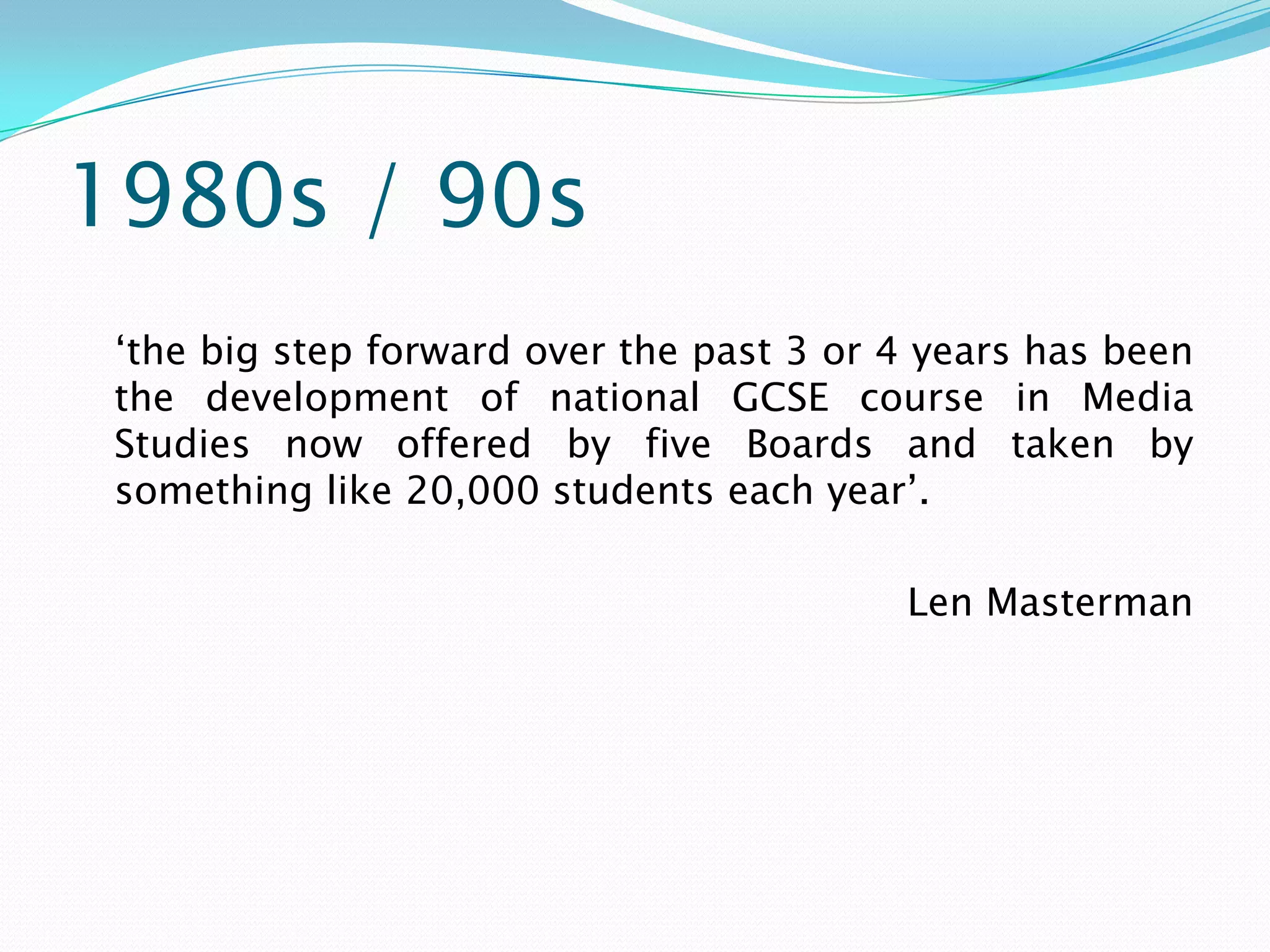 1980s / 90s
 ‘the big step forward over the past 3 or 4 years has been
 the development of national GCSE course in Media
 Studies now offered by five Boards and taken by
 something like 20,000 students each year’.

                                          Len Masterman
 