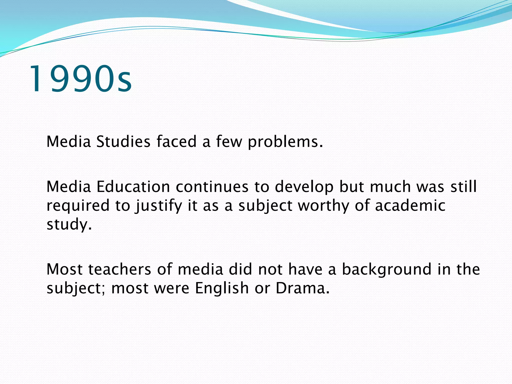 1990s
Media Studies faced a few problems.

Media Education continues to develop but much was still
required to justify it as a subject worthy of academic
study.

Most teachers of media did not have a background in the
subject; most were English or Drama.
 