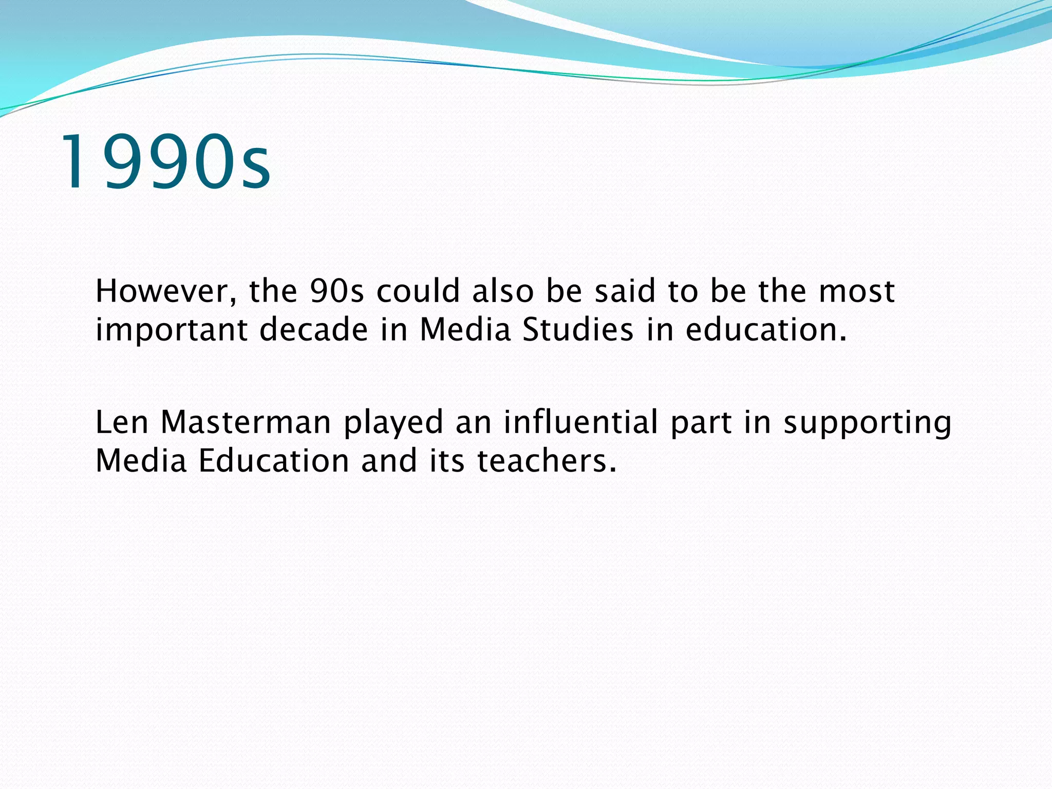 1990s
However, the 90s could also be said to be the most
important decade in Media Studies in education.

Len Masterman played an influential part in supporting
Media Education and its teachers.
 
