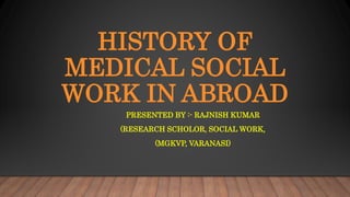 HISTORY OF
MEDICAL SOCIAL
WORK IN ABROAD
PRESENTED BY :- RAJNISH KUMAR
(RESEARCH SCHOLOR, SOCIAL WORK,
(MGKVP, VARANASI)
 