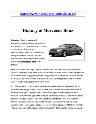 http://www.mercedescarsforsale.co.za/



            History of Mercedes Benz

Mercedes Benz is a very well
recognized and respected name in car
manufacturers. The name itself carries
a reputation of quality and
craftsmanship. Vehicles made by this
company are durable and reliable.
Who started the company and where
did the first Mercedes Benz come
from?

Over a hundred years ago Gottlieb Daimler and Carl Benz lived about 60 miles
apart in Germany. They were both native Germans born only 10 years apart from
each other. Both boys grew up with a large amount of exposure to the machines
of the day. No one dreamed that the two could come together since they both
approached building cars in different ways.

In 1886 Mr. Benz constructed a motorized tricycle and then followed it with a
four-wheeler design in 1893. Also in 1886, Mr. Daimler built what was called a
horseless carriage. A couple years later he indulged in a business deal with
William Steinway who agreed to produce Daimler’s products in the United States.
Steinway made Mercedes cars and light trucks for three years. But in 1890
Daimler died and left his company to Wilhelm Mayback who was his chief
engineer. That same year a special car was made and produced for Emil Jellinek.
This car was named Mercedes after his daughter. Benz created the counterpart,
 