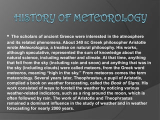 HISTORY OF METEOROLOGY •The scholars of ancient Greece were interested in the atmosphere      and its related phenomena. About 340 bcGreek philosopher Aristotle wrote Meteorologica,a treatise on natural philosophy. His works, although speculative, represented the sum of knowledge about the natural science, including weather and climate. At that time, anything that fell from the sky (including rain and snow) and anything that was in the sky (including clouds) were called meteors, from the Greek word meteoros, meaning “high in the sky.” From meteoros comes the term meteorology. Several years later, Theophrastus, a pupil of Aristotle, compiled a book on weather forecasting, called the Book of Signs. His work consisted of ways to foretell the weather by noticing various weather-related indicators, such as a ring around the moon, which is often followed by rain. The work of Aristotle and Theophrastus remained a dominant influence in the study of weather and in weather forecasting for nearly 2000 years.  