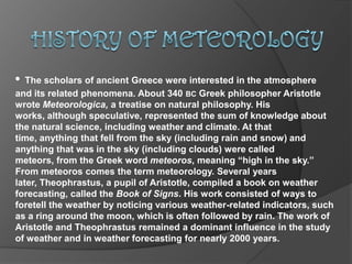 HISTORY OF METEOROLOGY •The scholars of ancient Greece were interested in the atmosphere      and its related phenomena. About 340 bcGreek philosopher Aristotle wrote Meteorologica,a treatise on natural philosophy. His works, although speculative, represented the sum of knowledge about the natural science, including weather and climate. At that time, anything that fell from the sky (including rain and snow) and anything that was in the sky (including clouds) were called meteors, from the Greek word meteoros, meaning “high in the sky.” From meteoros comes the term meteorology. Several years later, Theophrastus, a pupil of Aristotle, compiled a book on weather forecasting, called the Book of Signs. His work consisted of ways to foretell the weather by noticing various weather-related indicators, such as a ring around the moon, which is often followed by rain. The work of Aristotle and Theophrastus remained a dominant influence in the study of weather and in weather forecasting for nearly 2000 years.  