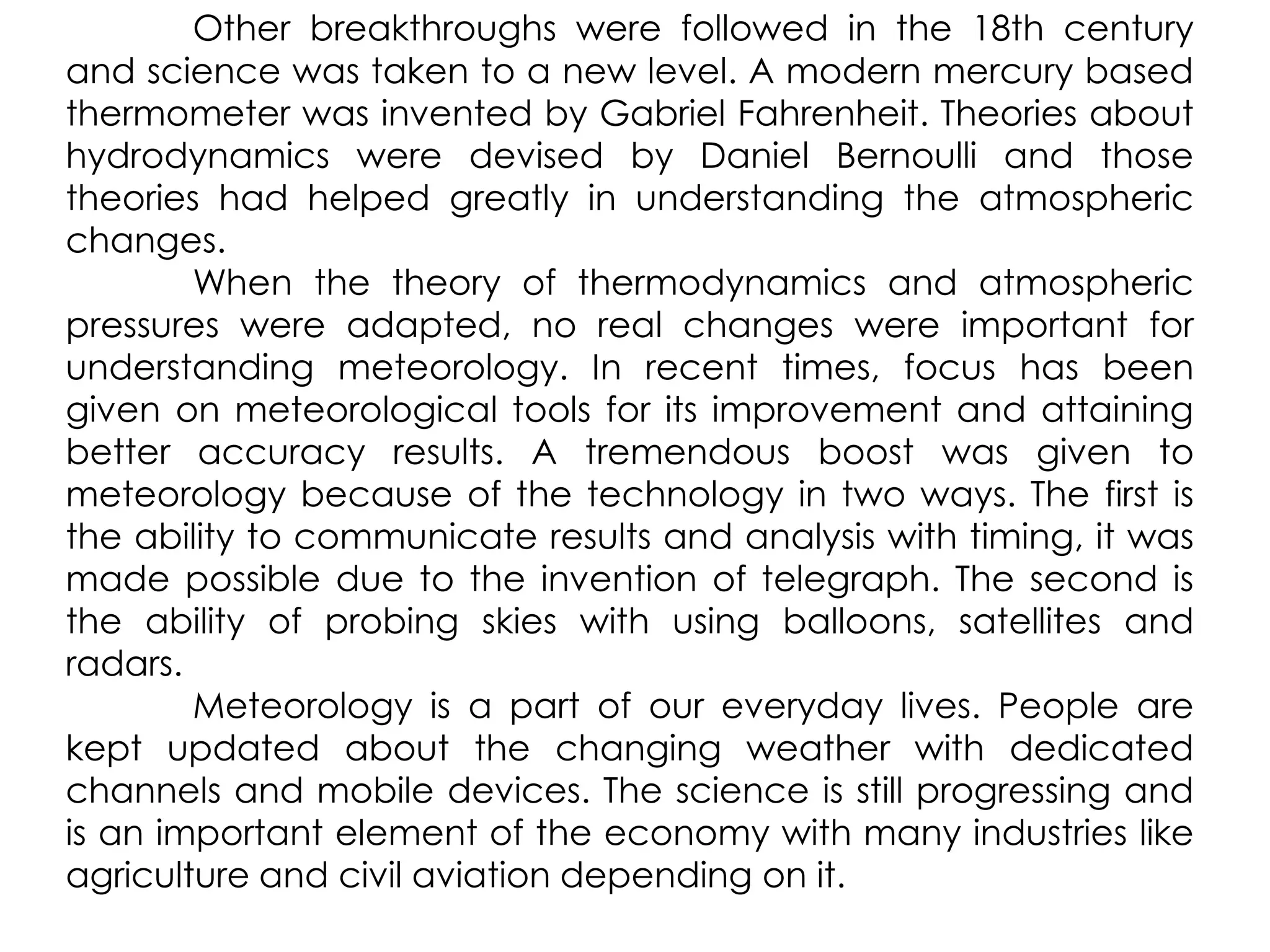 Other breakthroughs were followed in the 18th century and science was taken to a new level. A modern mercury based thermometer was invented by Gabriel Fahrenheit. Theories about hydrodynamics were devised by Daniel Bernoulli and those theories had helped greatly in understanding the atmospheric changes.	When the theory of thermodynamics and atmospheric pressures were adapted, no real changes were important for understanding meteorology. In recent times, focus has been given on meteorological tools for its improvement and attaining better accuracy results. A tremendous boost was given to meteorology because of the technology in two ways. The first is the ability to communicate results and analysis with timing, it was made possible due to the invention of telegraph. The second is the ability of probing skies with using balloons, satellites and radars.	Meteorology is a part of our everyday lives. People are kept updated about the changing weather with dedicated channels and mobile devices. The science is still progressing and is an important element of the economy with many industries like agriculture and civil aviation depending on it.