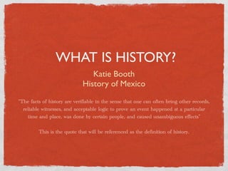 WHAT IS HISTORY?
                                Katie Booth
                             History of Mexico
“The facts of history are verifiable in the sense that one can often bring other records,
  reliable witnesses, and acceptable logic to prove an event happened at a particular
    time and place, was done by certain people, and caused unambiguous effects”

         This is the quote that will be referenced as the definition of history.
 