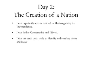 Day 2:
The Creation of a Nation
• I can explain the events that led to Mexico gaining its
Independence.
• I can define Conservative and Liberal.
• I can use quiz, quiz, trade to identify and sort key terms
and ideas.
 