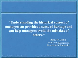 Developed by Cool Pictures & MultiMedia Presentations Copyright © 2003 by South-Western, a division of Thomson Learning. All rights reserved.
“Understanding the historical context of
management provides a sense of heritage and
can help managers avoid the mistakes of
others.”
Ricky W. Griffin
Author of Management
Texas A & M University
 