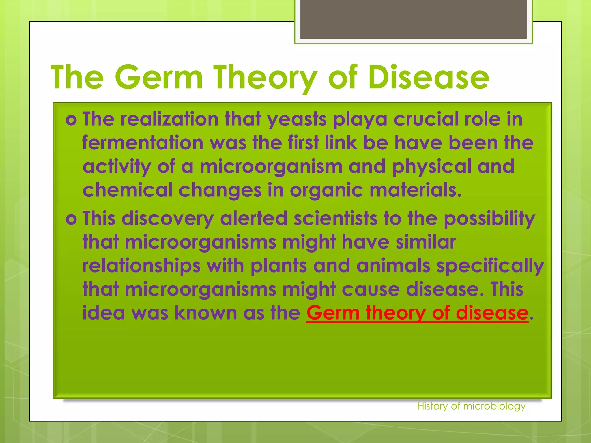 The Germ Theory of Disease
 The  realization that yeasts playa crucial role in
  fermentation was the first link be have been the
  activity of a microorganism and physical and
  chemical changes in organic materials.
 This discovery alerted scientists to the possibility
  that microorganisms might have similar
  relationships with plants and animals specifically
  that microorganisms might cause disease. This
  idea was known as the Germ theory of disease.



                                       History of microbiology
 