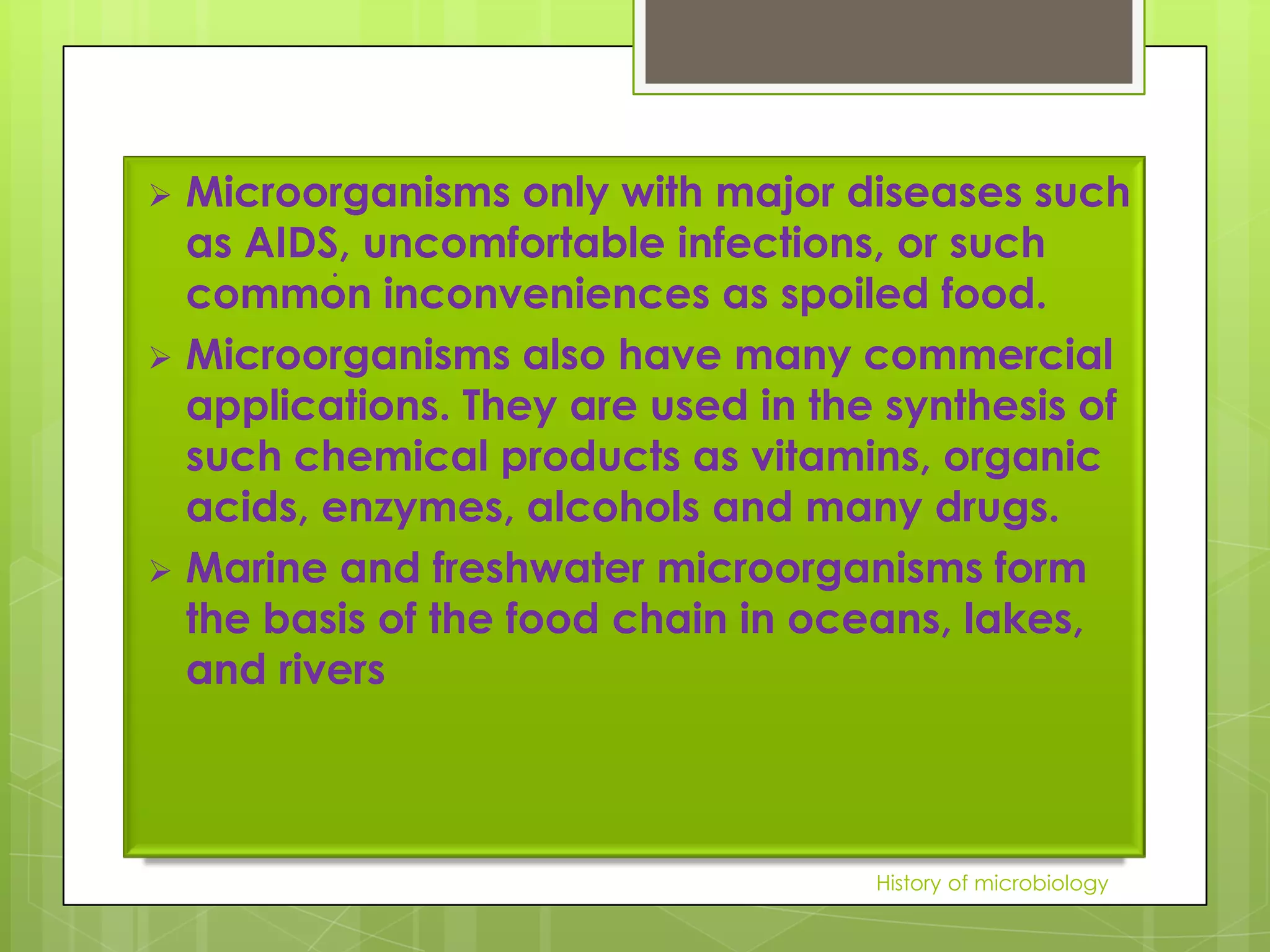  Microorganisms only with major diseases such
  as AIDS, uncomfortable infections, or such
         .
  common inconveniences as spoiled food.
 Microorganisms also have many commercial
  applications. They are used in the synthesis of
  such chemical products as vitamins, organic
  acids, enzymes, alcohols and many drugs.
 Marine and freshwater microorganisms form
  the basis of the food chain in oceans, lakes,
  and rivers



                                    History of microbiology
 