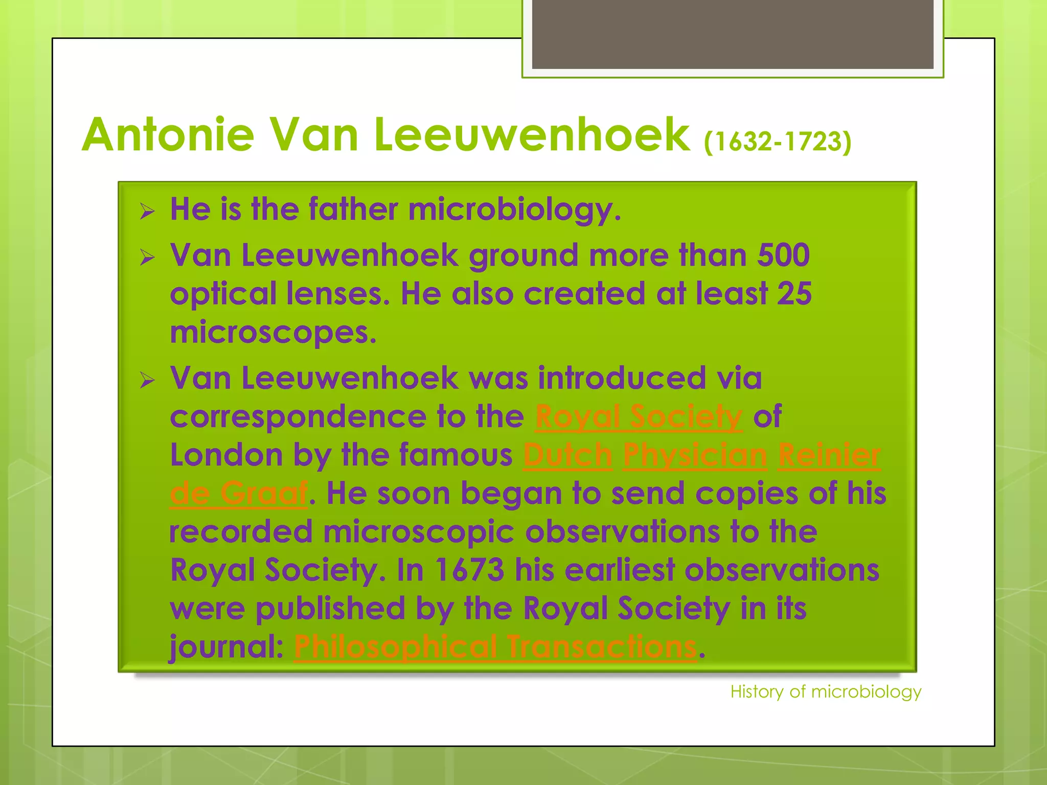 Antonie Van Leeuwenhoek (1632-1723)
     He is the father microbiology.
     Van Leeuwenhoek ground more than 500
      optical lenses. He also created at least 25
      microscopes.
     Van Leeuwenhoek was introduced via
      correspondence to the Royal Society of
      London by the famous Dutch Physician Reinier
      de Graaf. He soon began to send copies of his
      recorded microscopic observations to the
      Royal Society. In 1673 his earliest observations
      were published by the Royal Society in its
      journal: Philosophical Transactions.
                                           History of microbiology
 