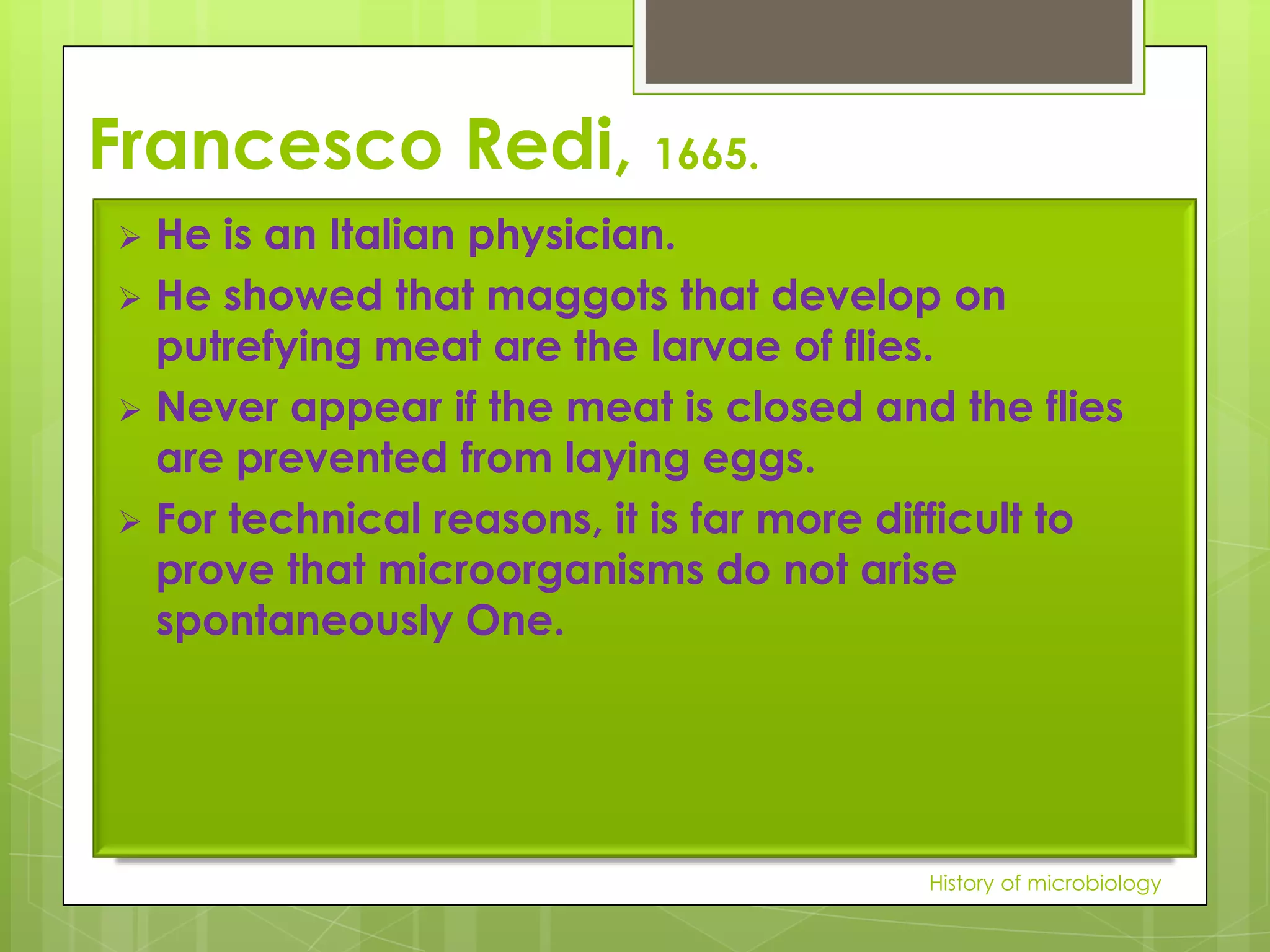 Francesco Redi, 1665.
 He is an Italian physician.
 He showed that maggots that develop on
  putrefying meat are the larvae of flies.
 Never appear if the meat is closed and the flies
  are prevented from laying eggs.
 For technical reasons, it is far more difficult to
  prove that microorganisms do not arise
  spontaneously One.




                                         History of microbiology
 