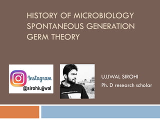 HISTORY OF MICROBIOLOGY
SPONTANEOUS GENERATION
GERM THEORY
UJJWAL SIROHI
Ph. D research scholar
@sirohiujjwal
 