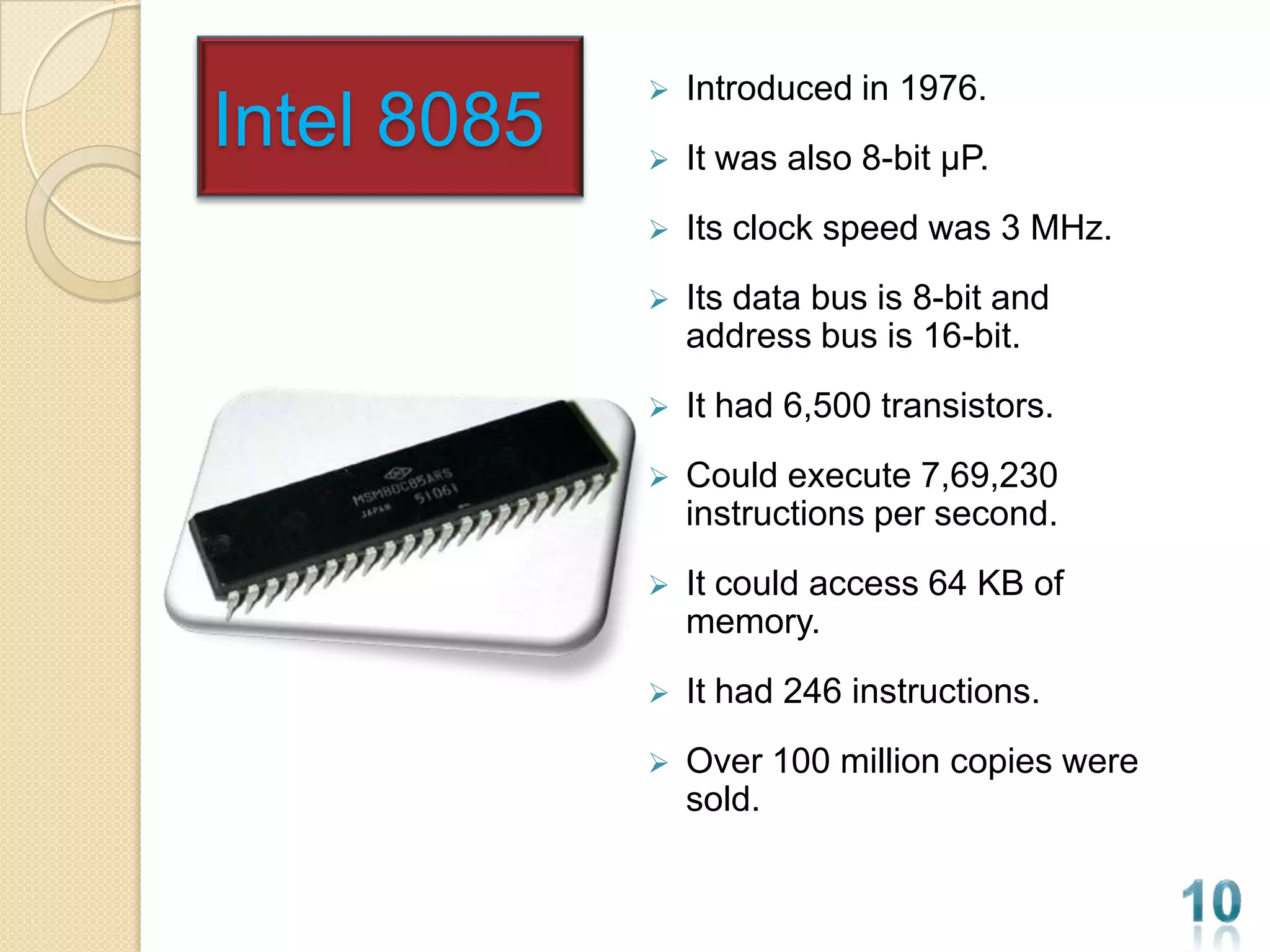    Introduced in 1976.
Intel 8085      It was also 8-bit µP.
                Its clock speed was 3 MHz.
                Its data bus is 8-bit and
                 address bus is 16-bit.
                It had 6,500 transistors.
                Could execute 7,69,230
                 instructions per second.
                It could access 64 KB of
                 memory.
                It had 246 instructions.
                Over 100 million copies were
                 sold.
 