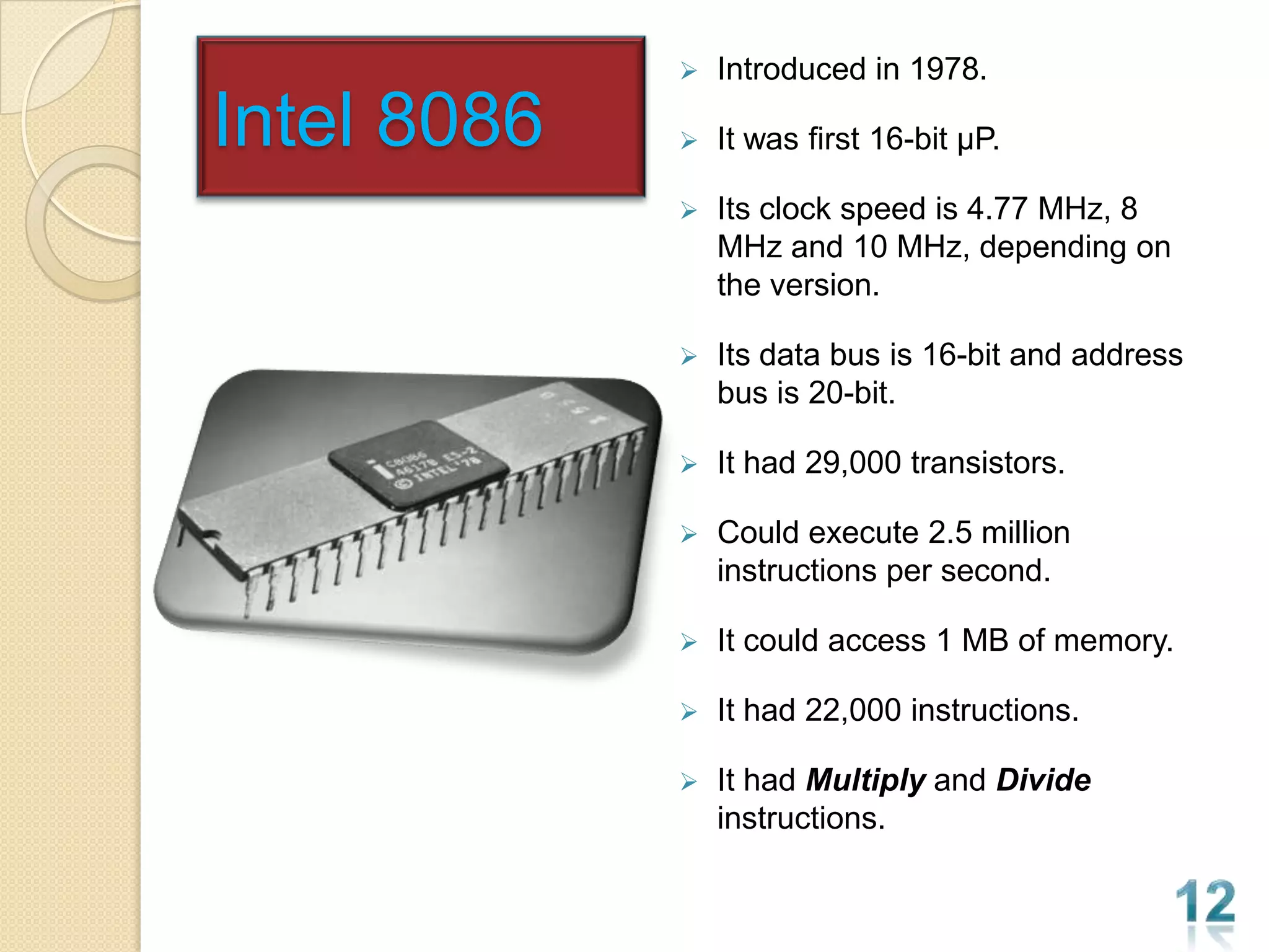    Introduced in 1978.

Intel 8086      It was first 16-bit µP.

                Its clock speed is 4.77 MHz, 8
                 MHz and 10 MHz, depending on
                 the version.

                Its data bus is 16-bit and address
                 bus is 20-bit.

                It had 29,000 transistors.

                Could execute 2.5 million
                 instructions per second.

                It could access 1 MB of memory.

                It had 22,000 instructions.

                It had Multiply and Divide
                 instructions.
 