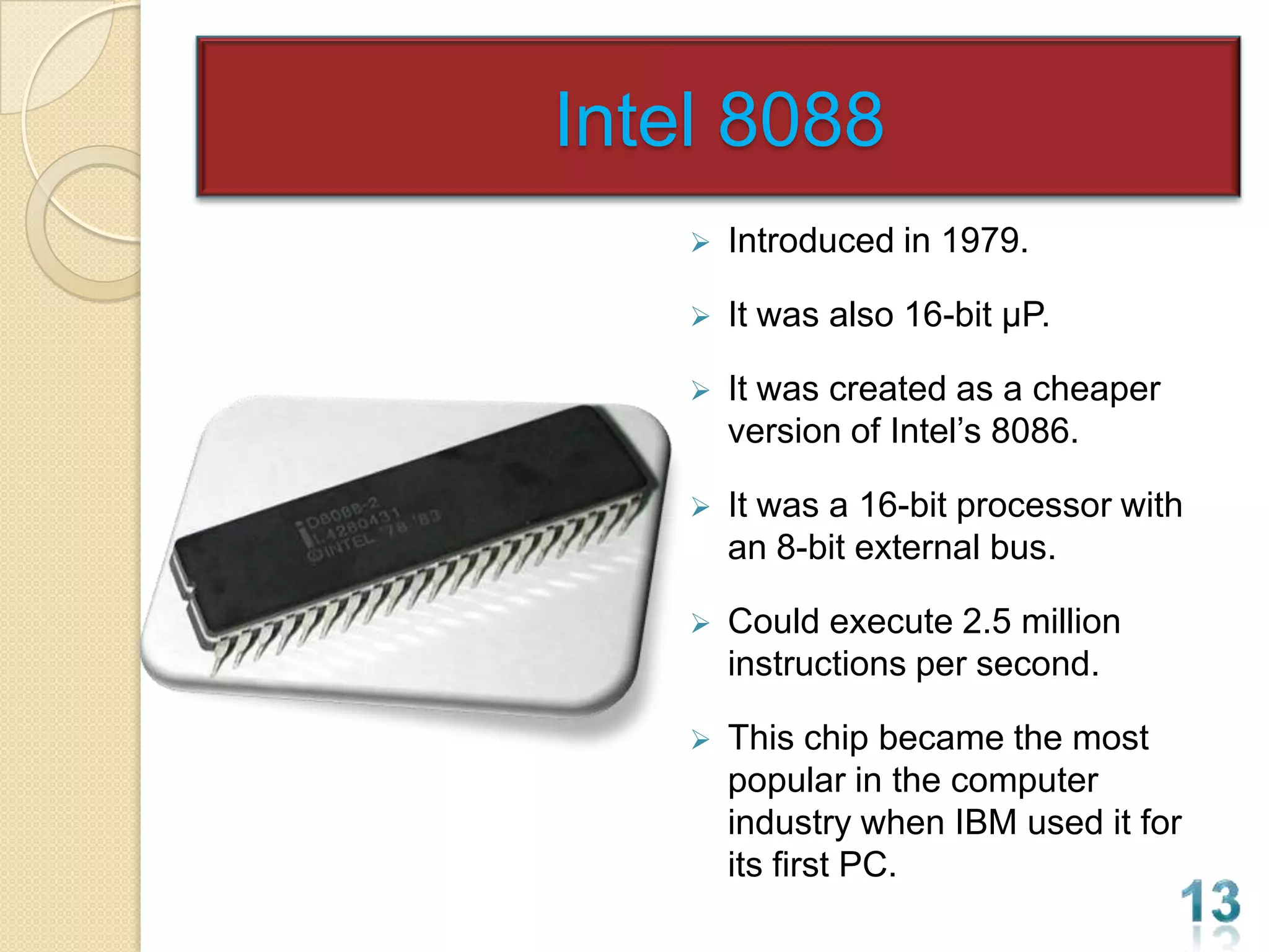 Intel 8088
       Introduced in 1979.

       It was also 16-bit µP.

       It was created as a cheaper
        version of Intel’s 8086.

       It was a 16-bit processor with
        an 8-bit external bus.

       Could execute 2.5 million
        instructions per second.

       This chip became the most
        popular in the computer
        industry when IBM used it for
        its first PC.
 