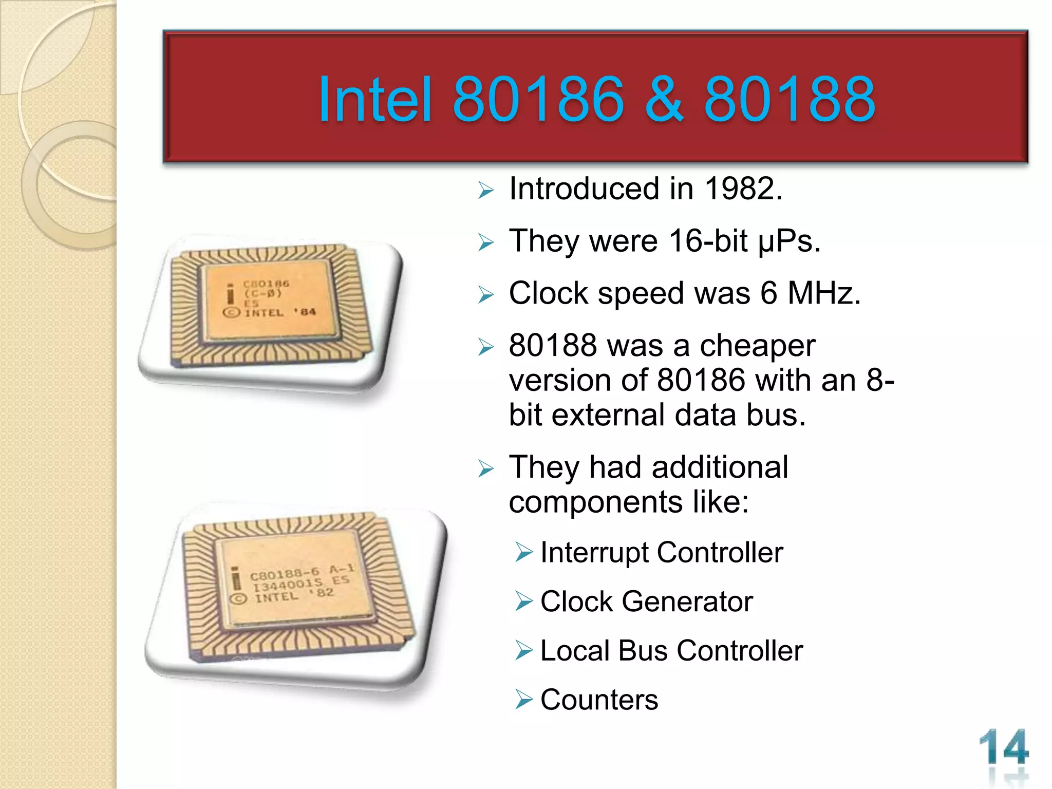 Intel 80186 & 80188
        Introduced in 1982.
        They were 16-bit µPs.
        Clock speed was 6 MHz.
        80188 was a cheaper
         version of 80186 with an 8-
         bit external data bus.
        They had additional
         components like:
          Interrupt Controller
          Clock Generator
          Local Bus Controller
          Counters
 