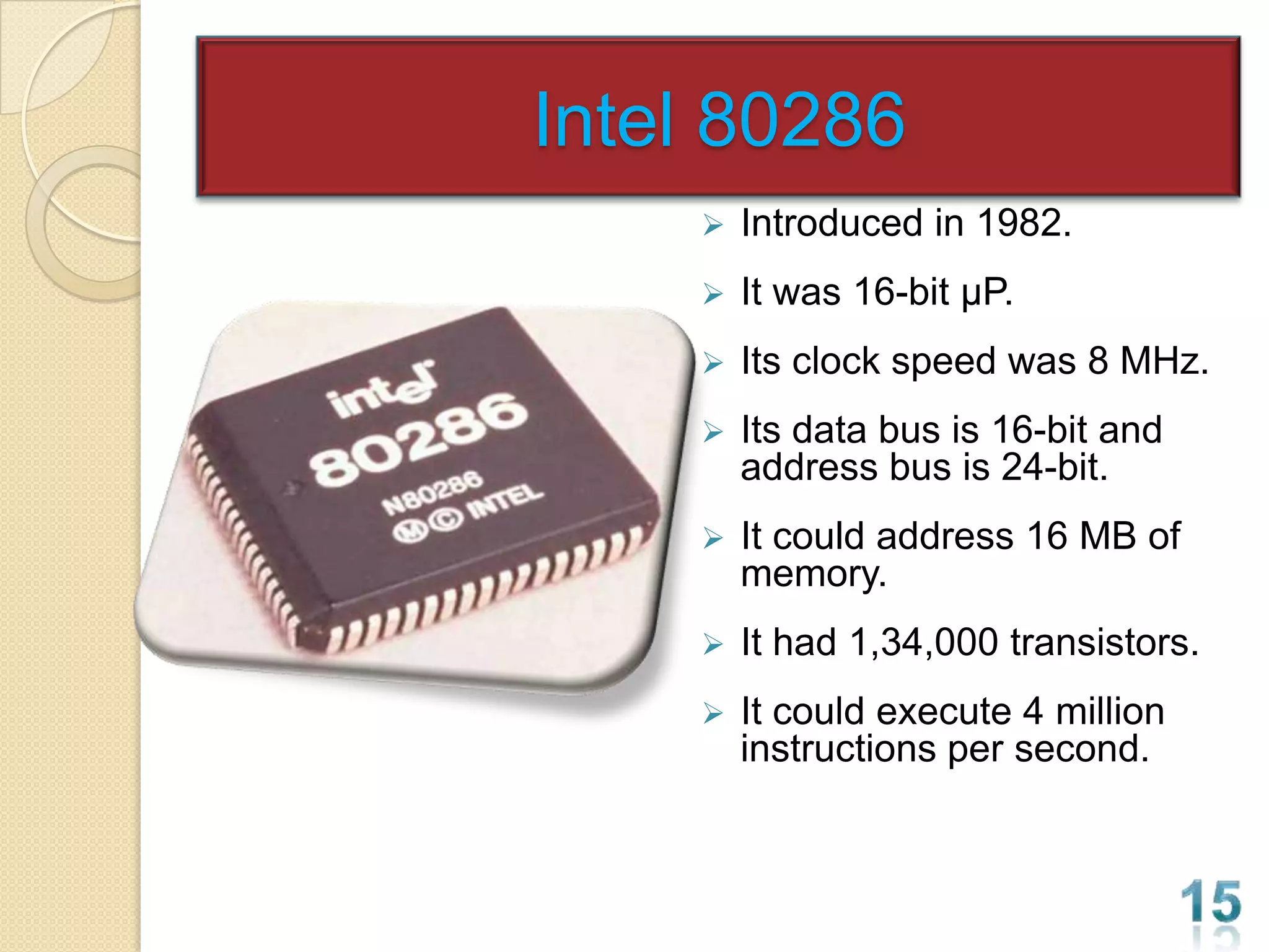 Intel 80286
       Introduced in 1982.
       It was 16-bit µP.
       Its clock speed was 8 MHz.
       Its data bus is 16-bit and
        address bus is 24-bit.
       It could address 16 MB of
        memory.
       It had 1,34,000 transistors.
       It could execute 4 million
        instructions per second.
 