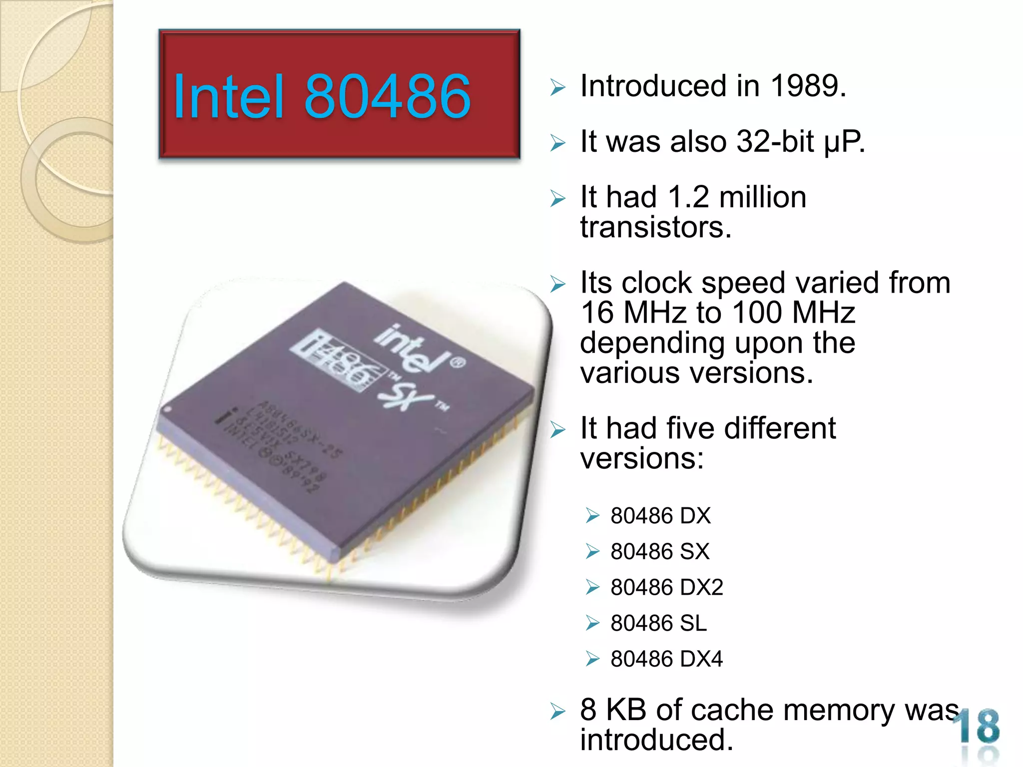 Intel 80486      Introduced in 1989.
                 It was also 32-bit µP.
                 It had 1.2 million
                  transistors.
                 Its clock speed varied from
                  16 MHz to 100 MHz
                  depending upon the
                  various versions.
                 It had five different
                  versions:
                   80486 DX
                   80486 SX
                   80486 DX2
                   80486 SL
                   80486 DX4

                 8 KB of cache memory was
                  introduced.
 