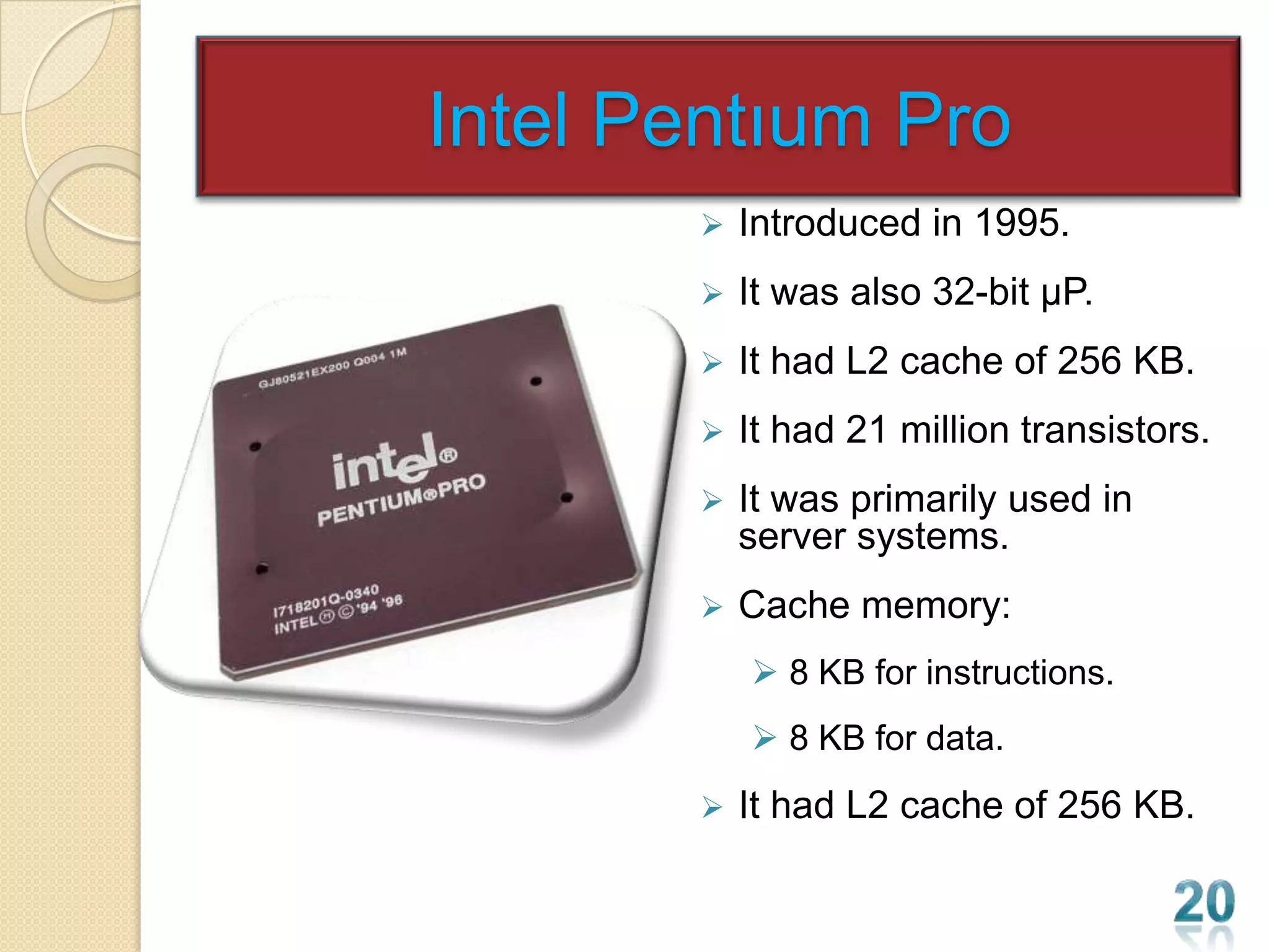 Intel Pentıum Pro
          Introduced in 1995.
          It was also 32-bit µP.
          It had L2 cache of 256 KB.
          It had 21 million transistors.
          It was primarily used in
           server systems.
          Cache memory:
            8 KB for instructions.
            8 KB for data.
          It had L2 cache of 256 KB.
 