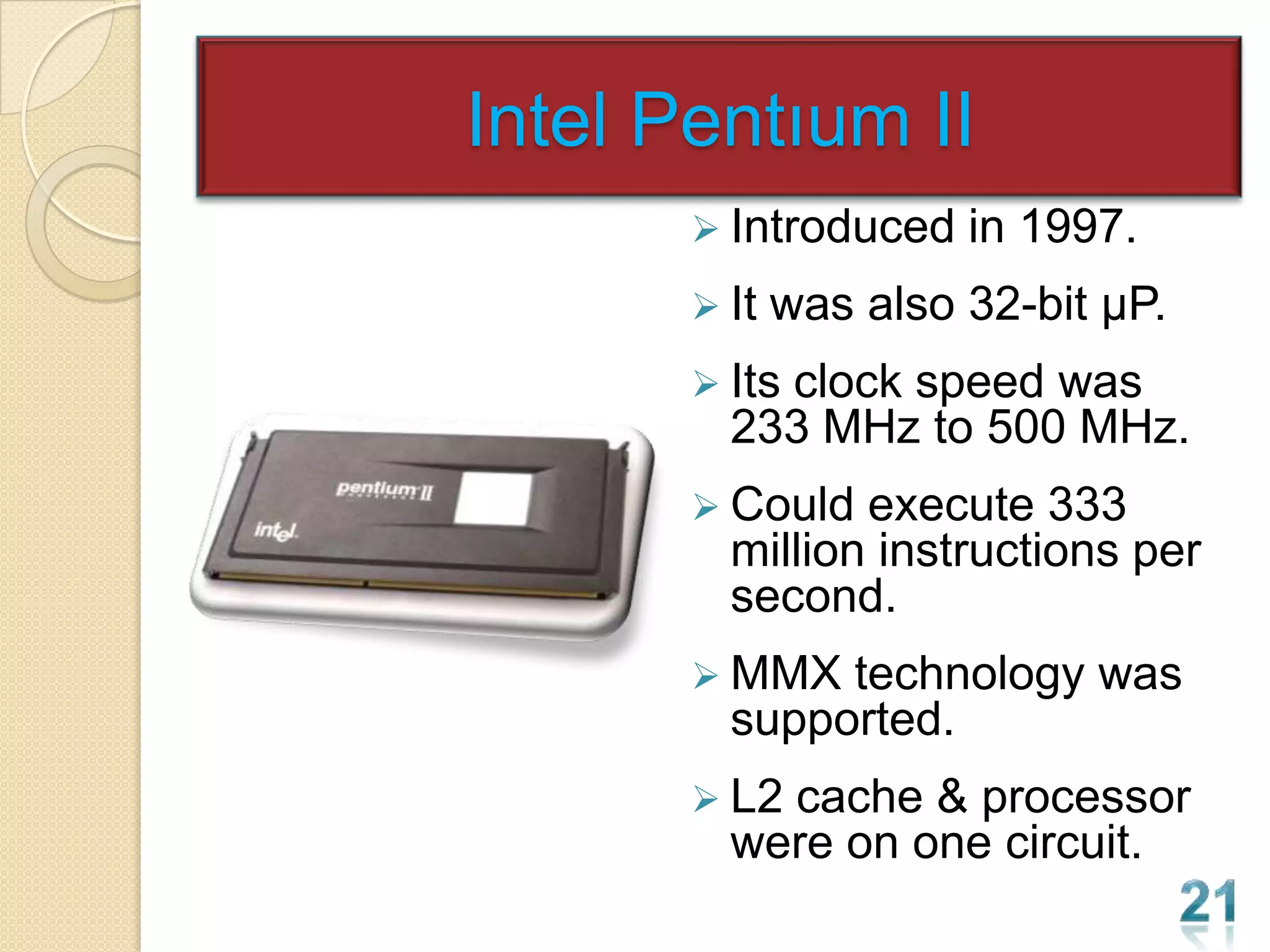 Intel Pentıum II
        Introduced    in 1997.
        It   was also 32-bit µP.
        Its
           clock speed was
         233 MHz to 500 MHz.
        Could  execute 333
         million instructions per
         second.
        MMX  technology was
         supported.
        L2cache & processor
         were on one circuit.
 