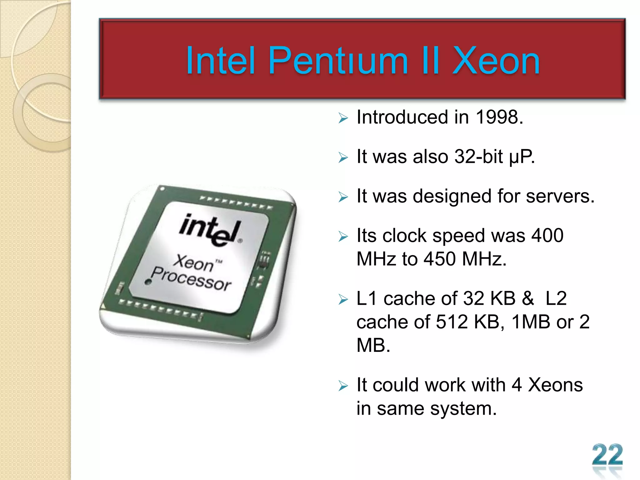 Intel Pentıum II Xeon
           Introduced in 1998.

           It was also 32-bit µP.

           It was designed for servers.

           Its clock speed was 400
            MHz to 450 MHz.

           L1 cache of 32 KB & L2
            cache of 512 KB, 1MB or 2
            MB.

           It could work with 4 Xeons
            in same system.
 