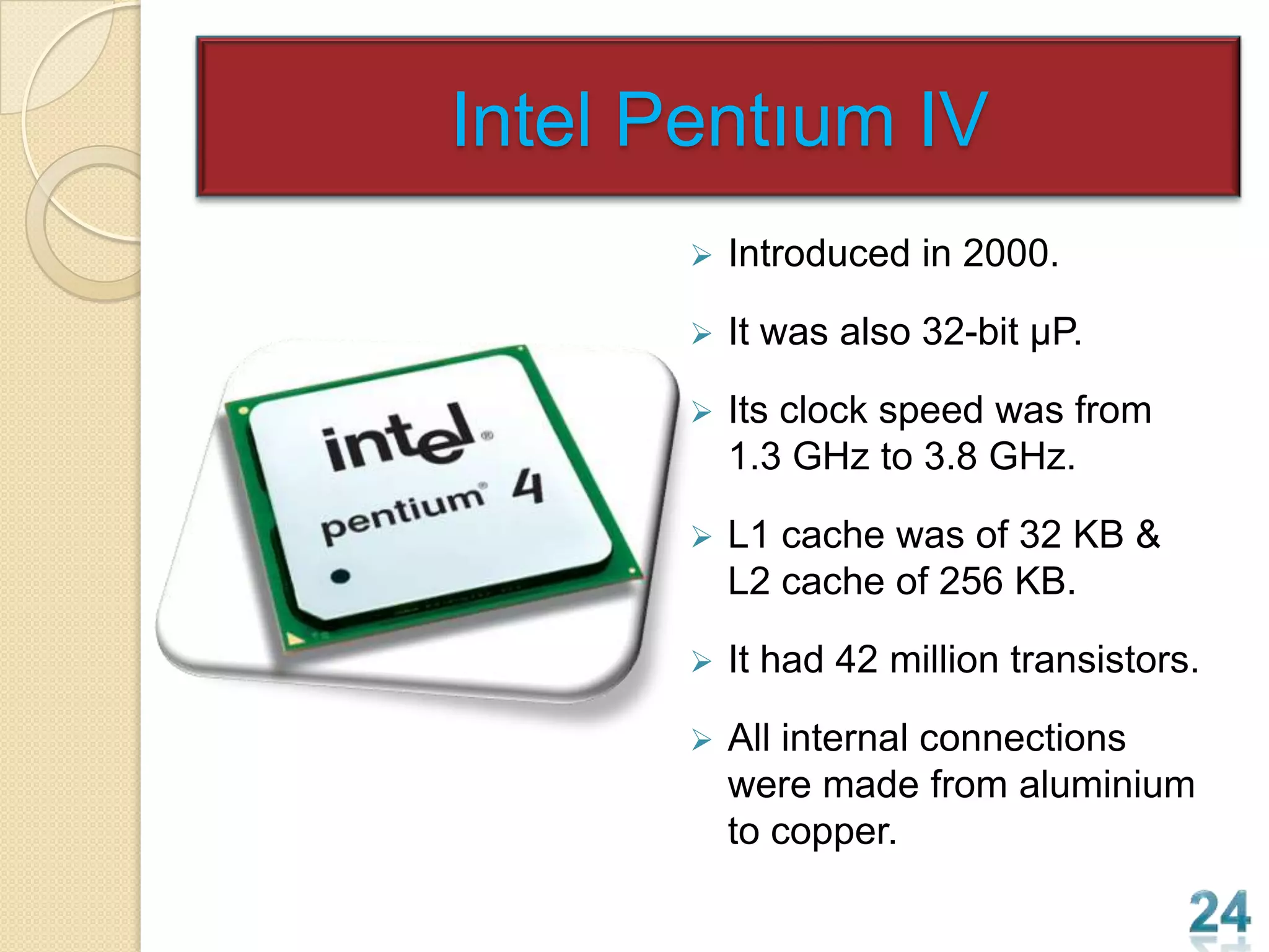 Intel Pentıum IV
          Introduced in 2000.

          It was also 32-bit µP.

          Its clock speed was from
           1.3 GHz to 3.8 GHz.

          L1 cache was of 32 KB &
           L2 cache of 256 KB.

          It had 42 million transistors.

          All internal connections
           were made from aluminium
           to copper.
 