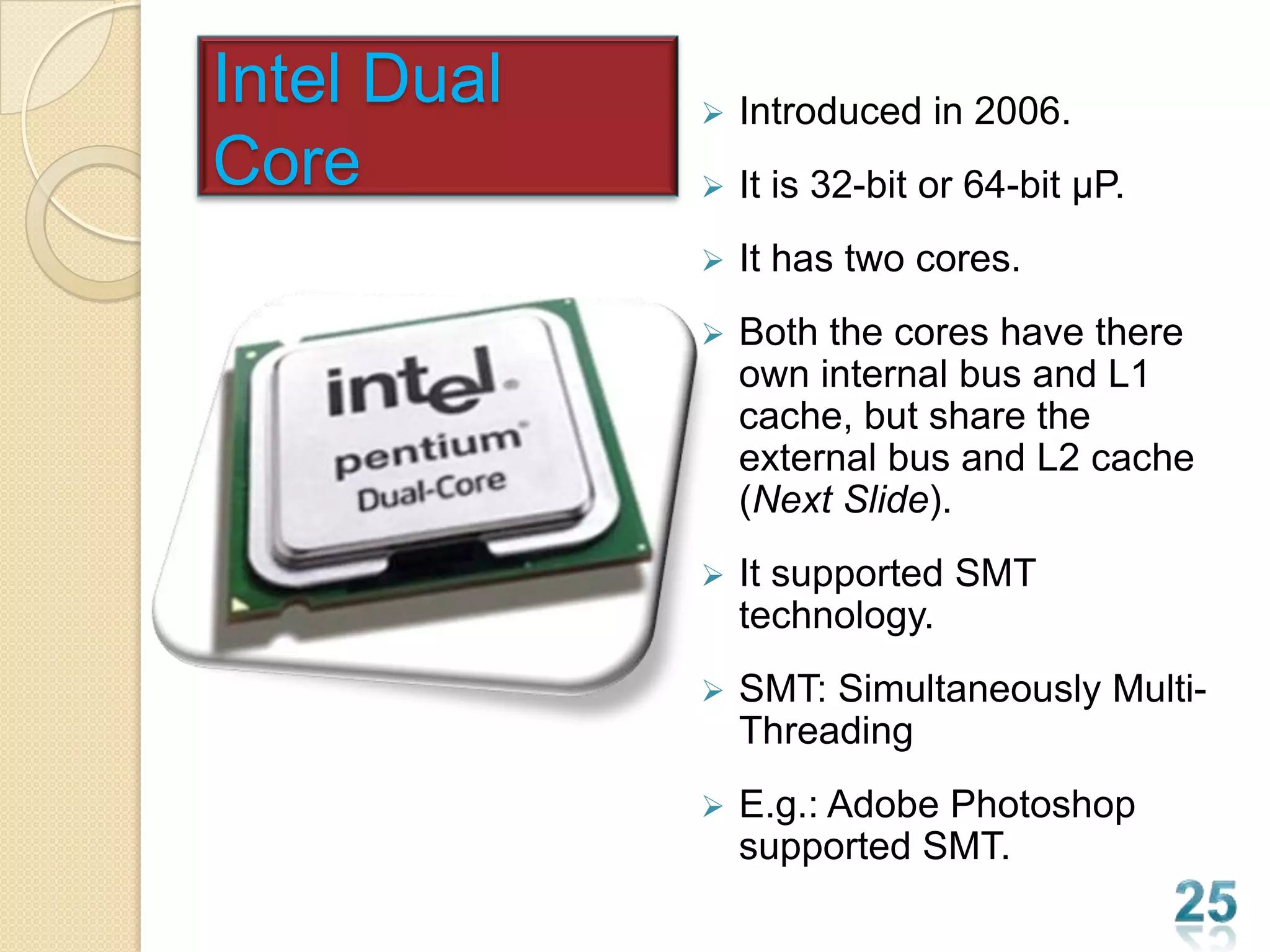Intel Dual      Introduced in 2006.
Core            It is 32-bit or 64-bit µP.
                It has two cores.
                Both the cores have there
                 own internal bus and L1
                 cache, but share the
                 external bus and L2 cache
                 (Next Slide).
                It supported SMT
                 technology.
                SMT: Simultaneously Multi-
                 Threading
                E.g.: Adobe Photoshop
                 supported SMT.
 