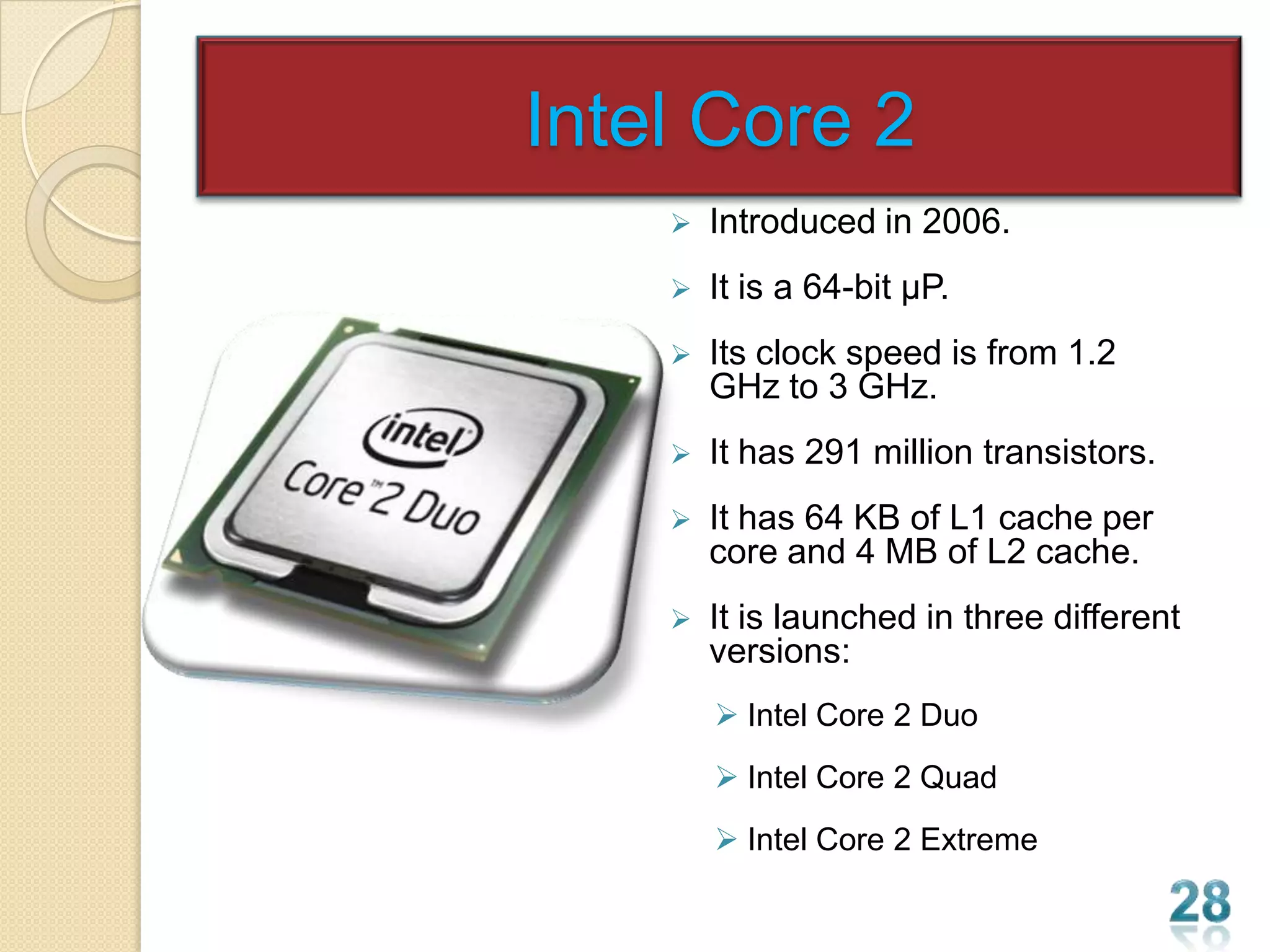 Intel Core 2
       Introduced in 2006.
       It is a 64-bit µP.
       Its clock speed is from 1.2
        GHz to 3 GHz.
       It has 291 million transistors.
       It has 64 KB of L1 cache per
        core and 4 MB of L2 cache.
       It is launched in three different
        versions:
         Intel Core 2 Duo
         Intel Core 2 Quad
         Intel Core 2 Extreme
 
