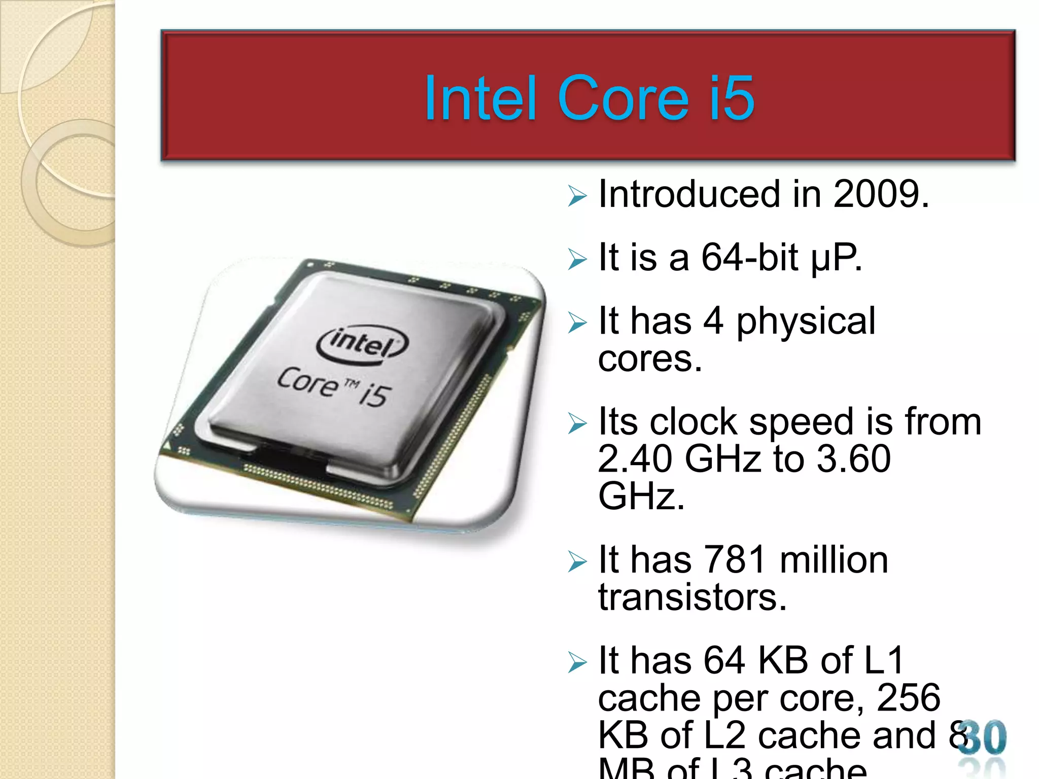 Intel Core i5
      Introduced     in 2009.
      It   is a 64-bit µP.
      Ithas 4 physical
       cores.
      Itsclock speed is from
       2.40 GHz to 3.60
       GHz.
      Ithas 781 million
       transistors.
      Ithas 64 KB of L1
       cache per core, 256
       KB of L2 cache and 8
 