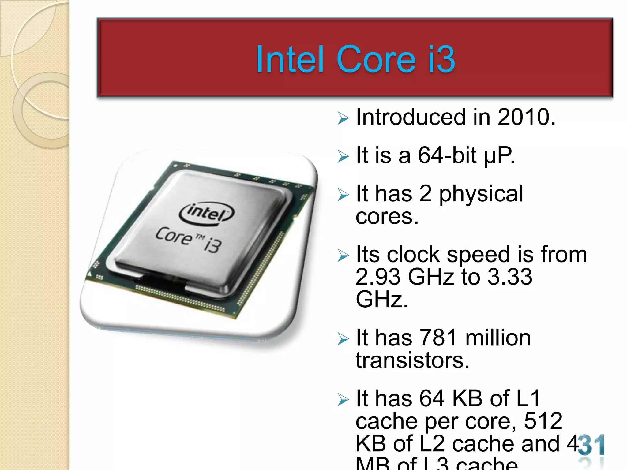 Intel Core i3
      Introduced     in 2010.
      It   is a 64-bit µP.
      Ithas 2 physical
       cores.
      Itsclock speed is from
       2.93 GHz to 3.33
       GHz.
      Ithas 781 million
       transistors.
      Ithas 64 KB of L1
       cache per core, 512
       KB of L2 cache and 4
 