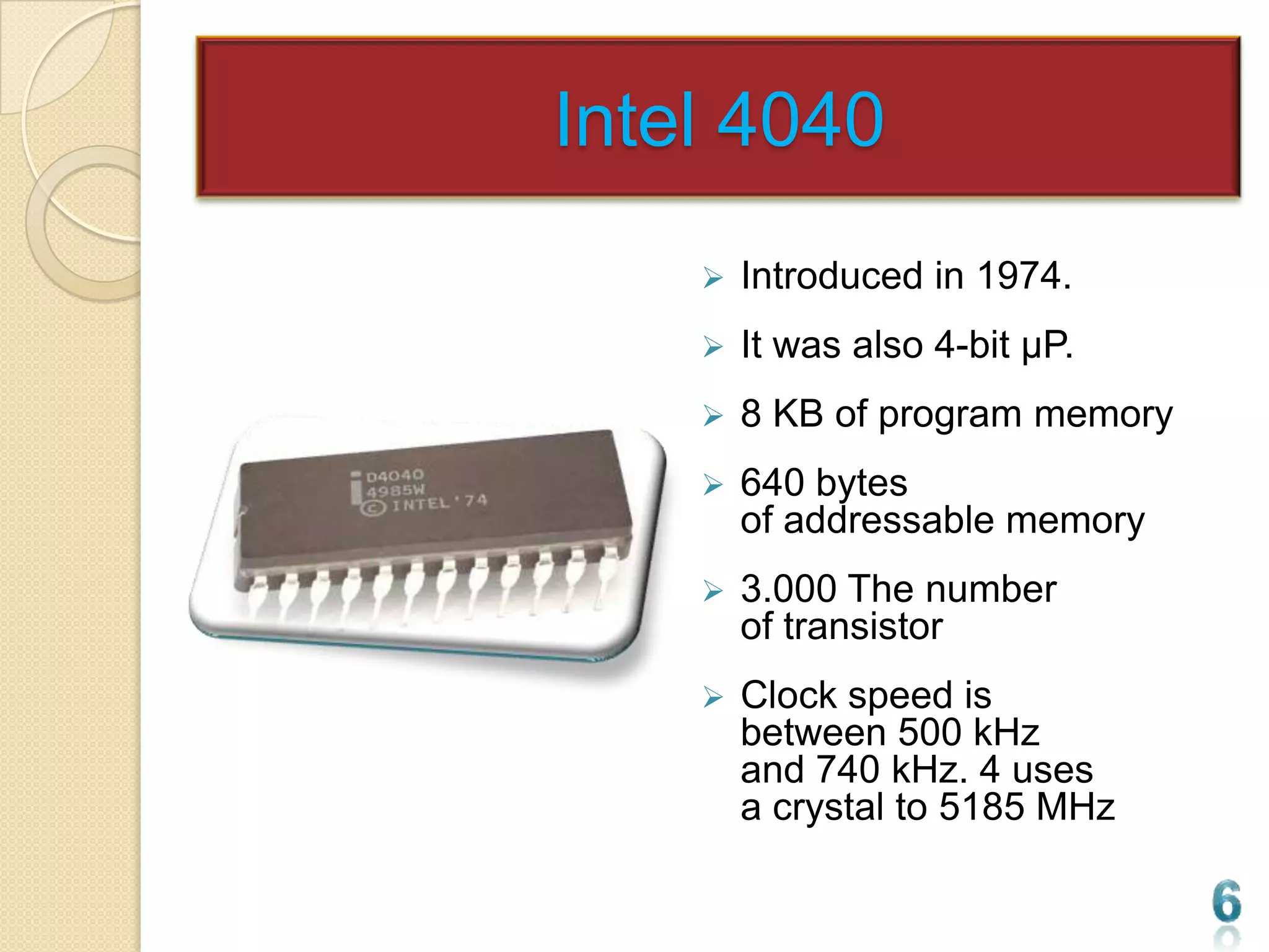 Intel 4040
       Introduced in 1974.
       It was also 4-bit µP.
       8 KB of program memory
       640 bytes
        of addressable memory
       3.000 The number
        of transistor
       Clock speed is
        between 500 kHz
        and 740 kHz. 4 uses
        a crystal to 5185 MHz
 