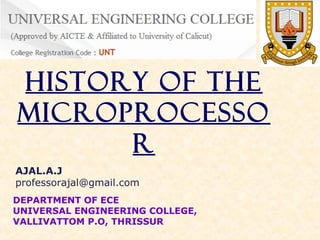 History of the
Microprocesso
r
AJAL.A.J
professorajal@gmail.com
DEPARTMENT OF ECE
UNIVERSAL ENGINEERING COLLEGE,
VALLIVATTOM P.O, THRISSUR

 