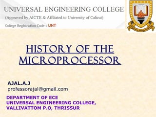 History of the
Microprocessor
AJAL.A.J
professorajal@gmail.com
DEPARTMENT OF ECE
UNIVERSAL ENGINEERING COLLEGE,
VALLIVATTOM P.O, THRISSUR

 