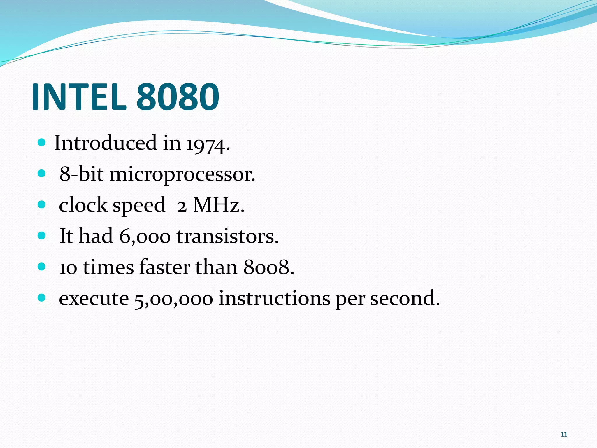 INTEL 8080
 Introduced in 1974.
 8-bit microprocessor.
 clock speed 2 MHz.
 It had 6,000 transistors.
 10 times faster than 8008.
 execute 5,00,000 instructions per second.
11
 