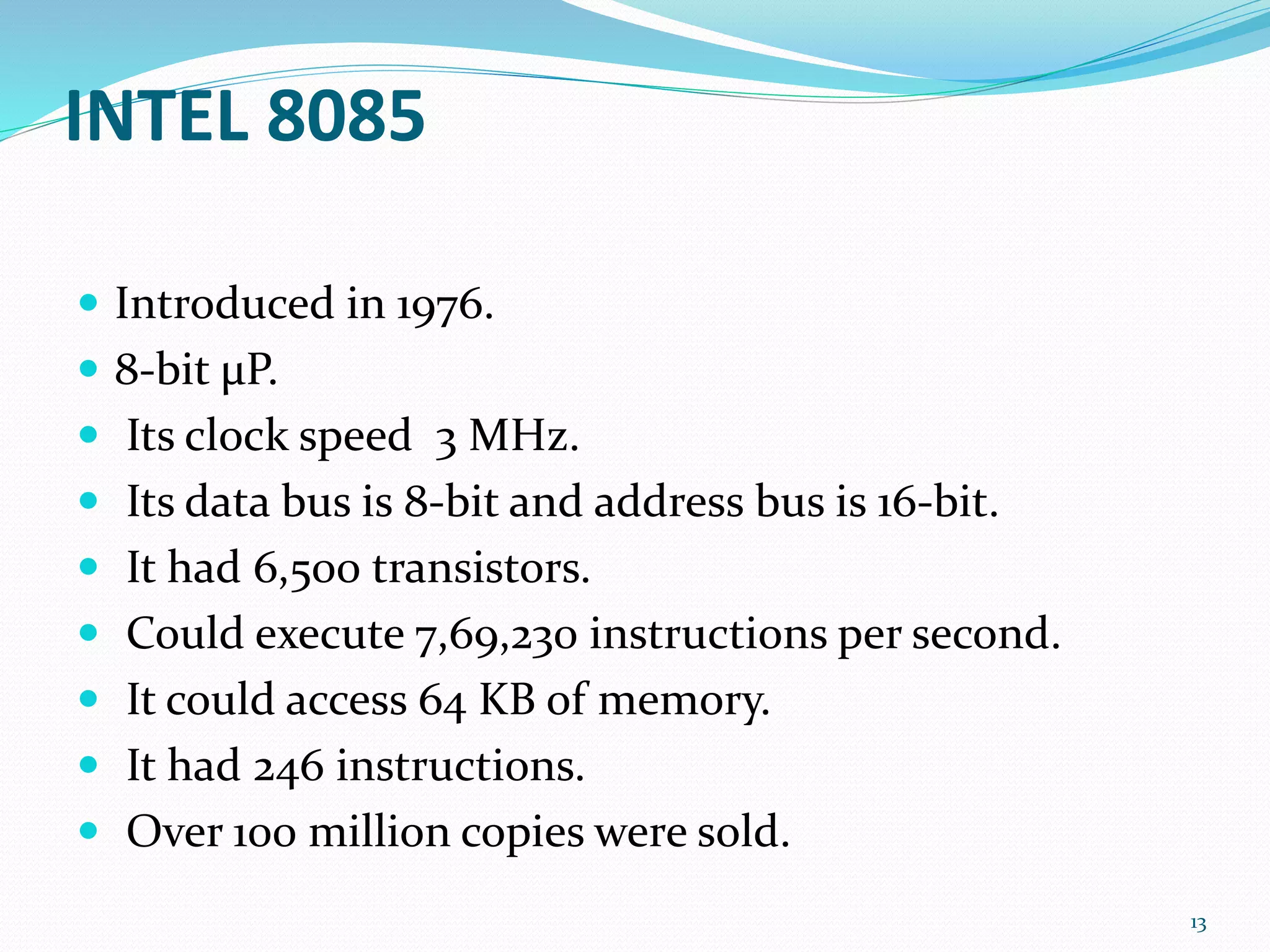 INTEL 8085
 Introduced in 1976.
 8-bit μP.
 Its clock speed 3 MHz.
 Its data bus is 8-bit and address bus is 16-bit.
 It had 6,500 transistors.
 Could execute 7,69,230 instructions per second.
 It could access 64 KB of memory.
 It had 246 instructions.
 Over 100 million copies were sold.
13
 
