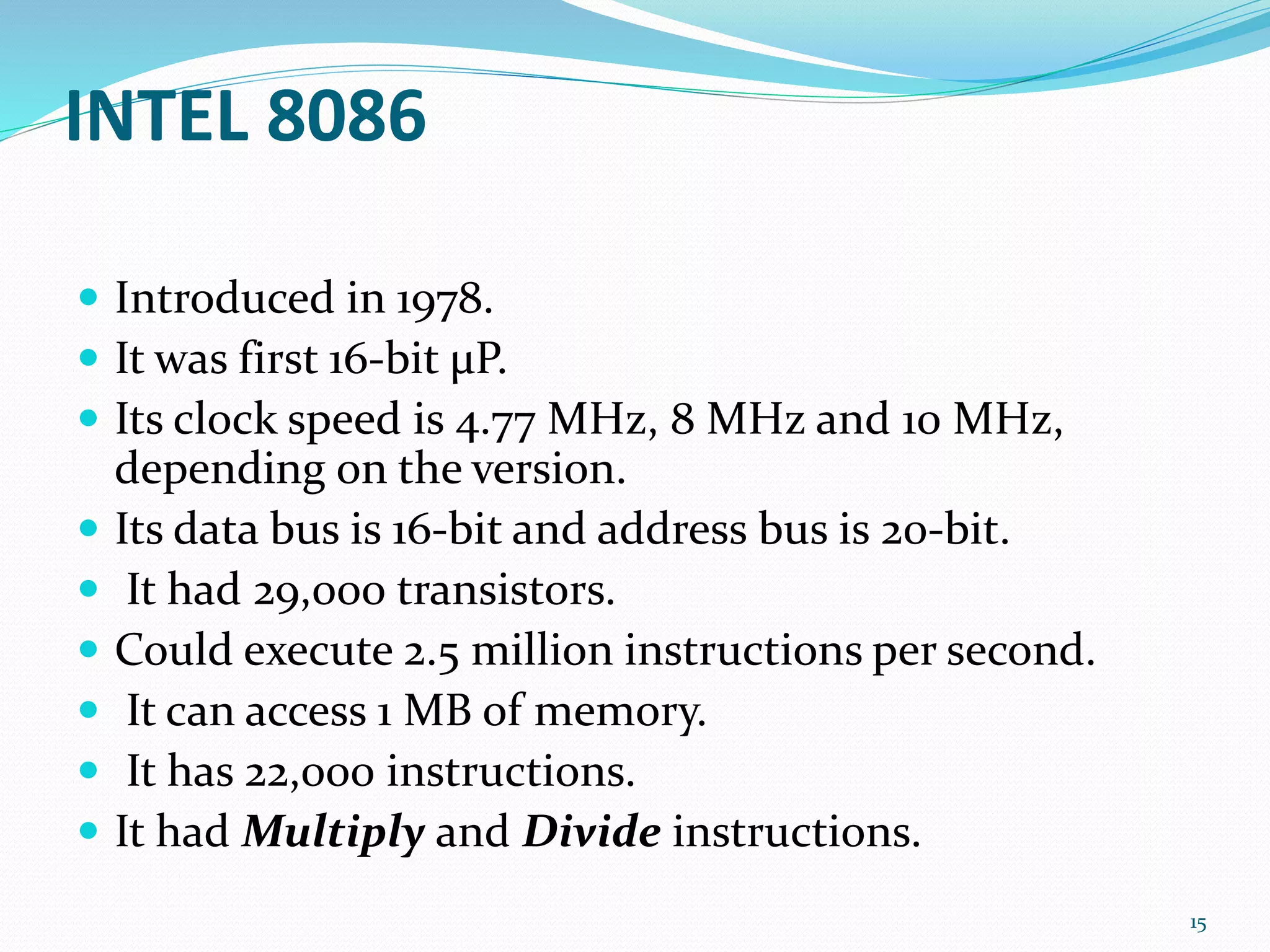 INTEL 8086
 Introduced in 1978.
 It was first 16-bit μP.
 Its clock speed is 4.77 MHz, 8 MHz and 10 MHz,
depending on the version.
 Its data bus is 16-bit and address bus is 20-bit.
 It had 29,000 transistors.
 Could execute 2.5 million instructions per second.
 It can access 1 MB of memory.
 It has 22,000 instructions.
 It had Multiply and Divide instructions.
15
 