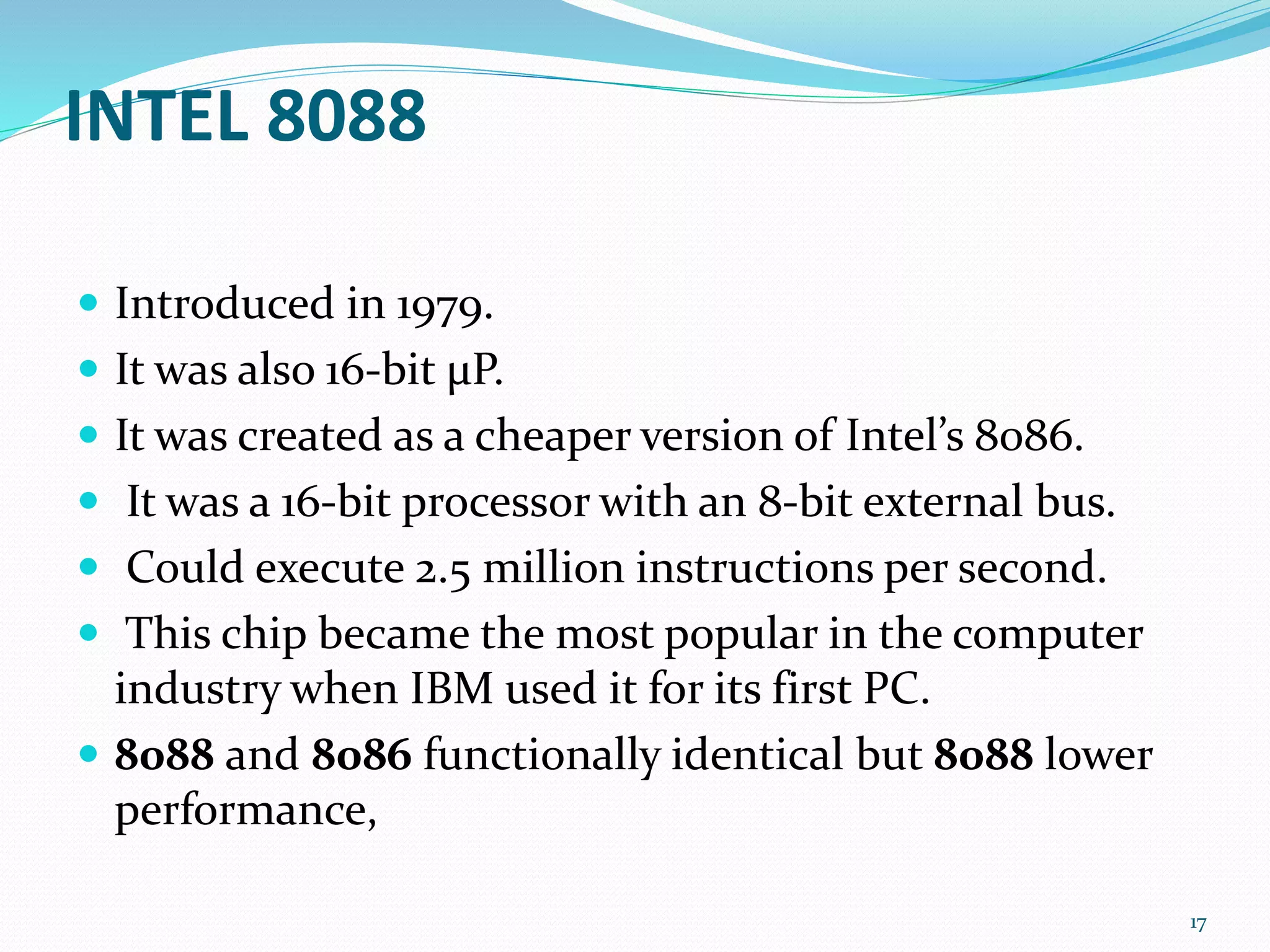 INTEL 8088
 Introduced in 1979.
 It was also 16-bit μP.
 It was created as a cheaper version of Intel’s 8086.
 It was a 16-bit processor with an 8-bit external bus.
 Could execute 2.5 million instructions per second.
 This chip became the most popular in the computer
industry when IBM used it for its first PC.
 8088 and 8086 functionally identical but 8088 lower
performance,
17
 