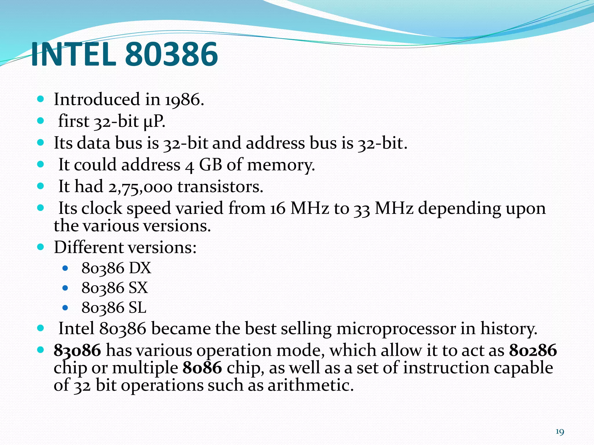 INTEL 80386
 Introduced in 1986.
 first 32-bit μP.
 Its data bus is 32-bit and address bus is 32-bit.
 It could address 4 GB of memory.
 It had 2,75,000 transistors.
 Its clock speed varied from 16 MHz to 33 MHz depending upon
the various versions.
 Different versions:
 80386 DX
 80386 SX
 80386 SL
 Intel 80386 became the best selling microprocessor in history.
 83086 has various operation mode, which allow it to act as 80286
chip or multiple 8086 chip, as well as a set of instruction capable
of 32 bit operations such as arithmetic.
19
 