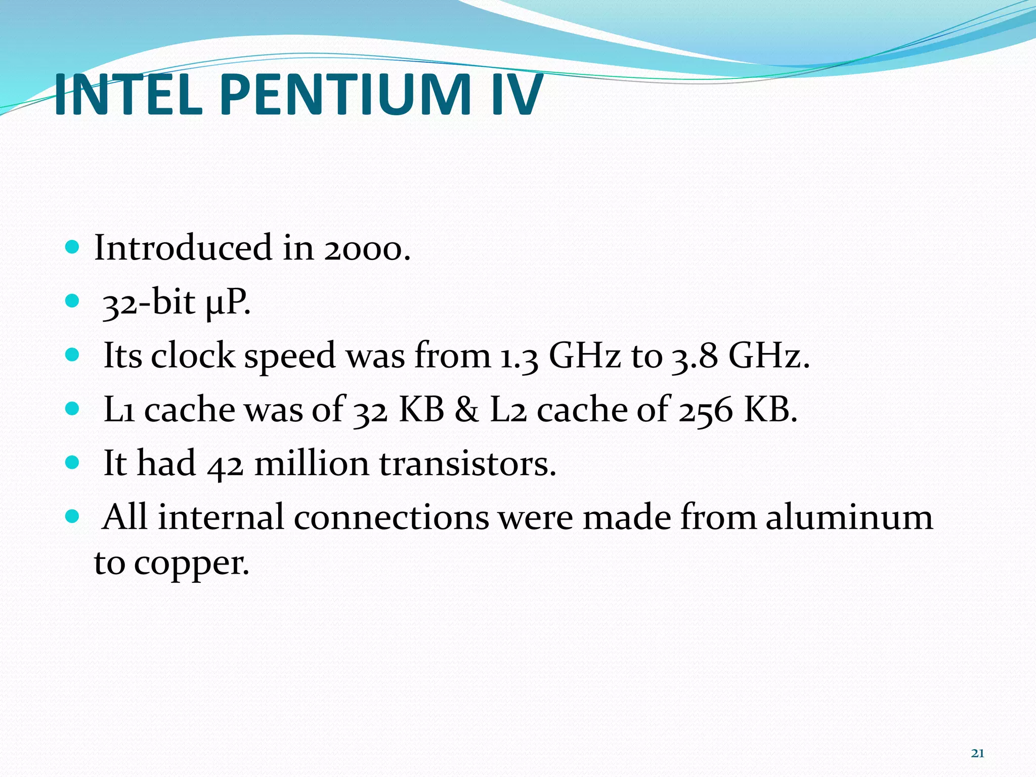 INTEL PENTIUM IV
 Introduced in 2000.
 32-bit μP.
 Its clock speed was from 1.3 GHz to 3.8 GHz.
 L1 cache was of 32 KB & L2 cache of 256 KB.
 It had 42 million transistors.
 All internal connections were made from aluminum
to copper.
21
 