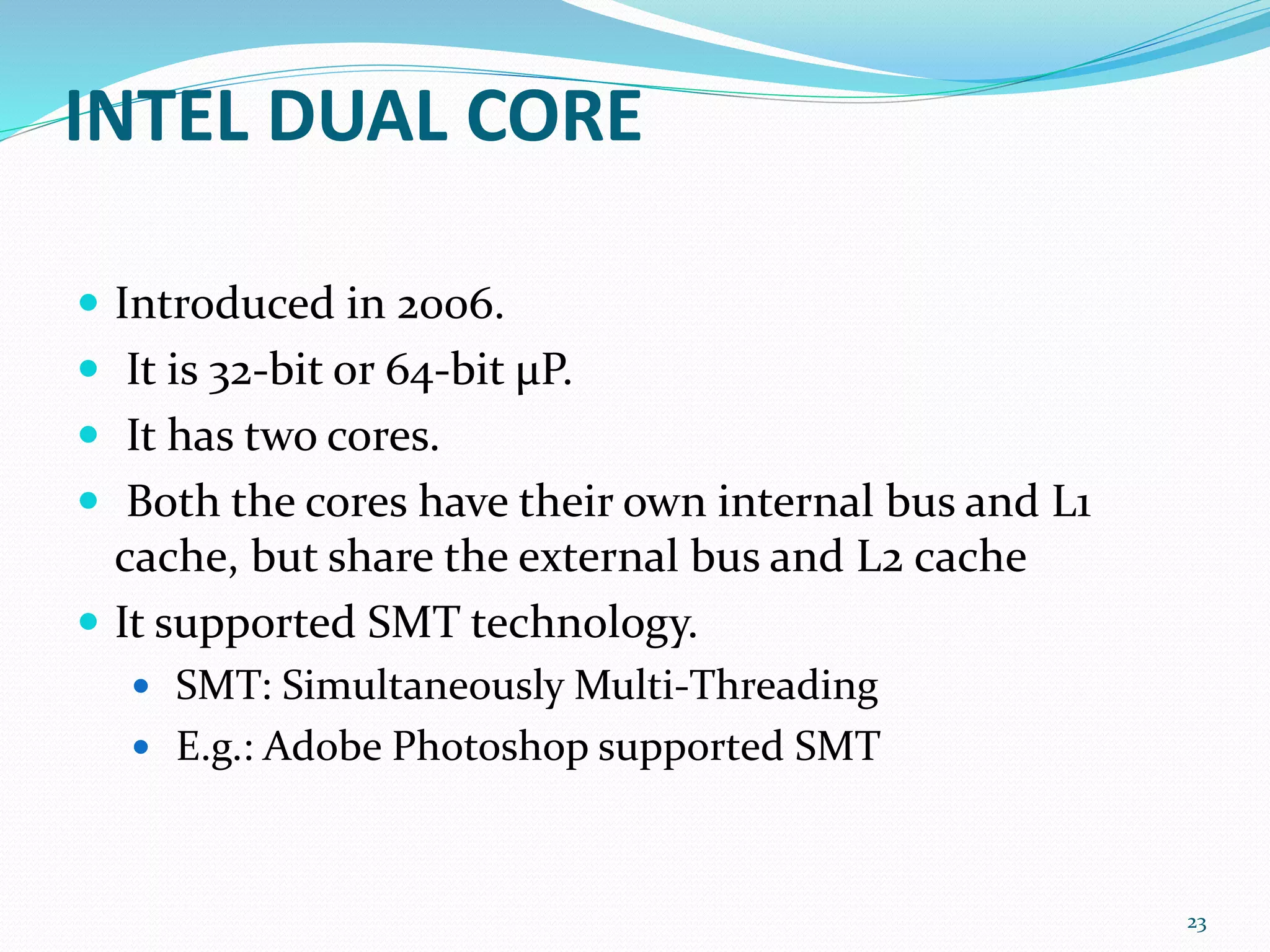 INTEL DUAL CORE
 Introduced in 2006.
 It is 32-bit or 64-bit μP.
 It has two cores.
 Both the cores have their own internal bus and L1
cache, but share the external bus and L2 cache
 It supported SMT technology.
 SMT: Simultaneously Multi-Threading
 E.g.: Adobe Photoshop supported SMT
23
 