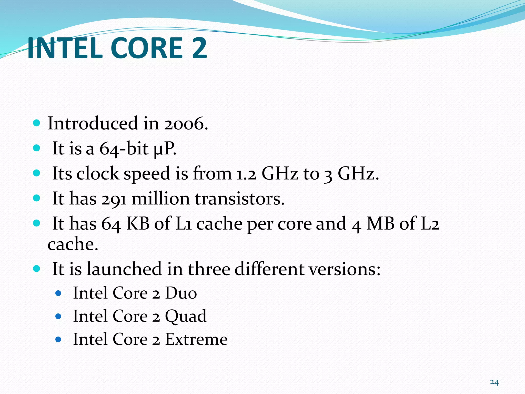 INTEL CORE 2
 Introduced in 2006.
 It is a 64-bit μP.
 Its clock speed is from 1.2 GHz to 3 GHz.
 It has 291 million transistors.
 It has 64 KB of L1 cache per core and 4 MB of L2
cache.
 It is launched in three different versions:
 Intel Core 2 Duo
 Intel Core 2 Quad
 Intel Core 2 Extreme
24
 