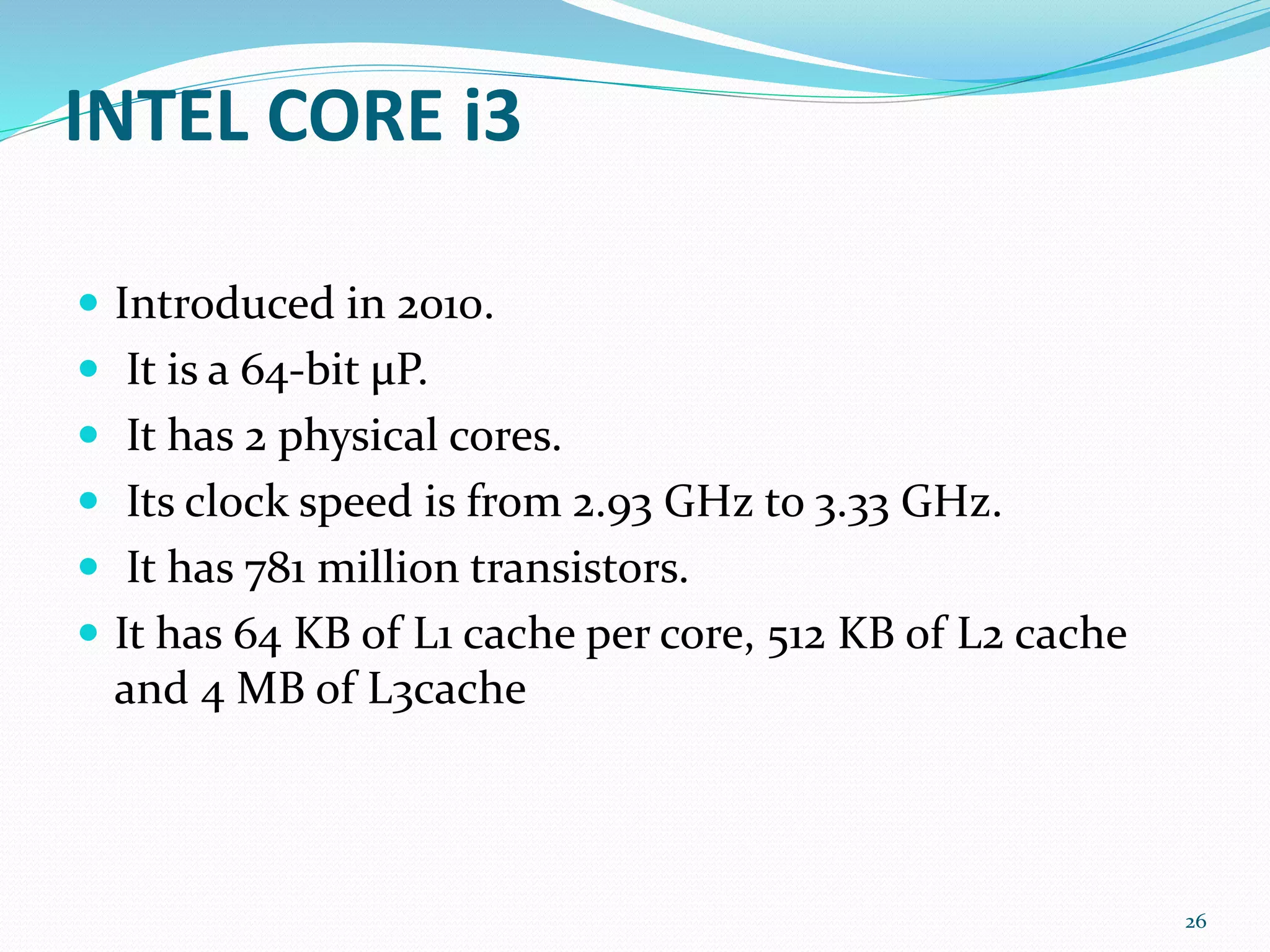 INTEL CORE i3
 Introduced in 2010.
 It is a 64-bit μP.
 It has 2 physical cores.
 Its clock speed is from 2.93 GHz to 3.33 GHz.
 It has 781 million transistors.
 It has 64 KB of L1 cache per core, 512 KB of L2 cache
and 4 MB of L3cache
26
 