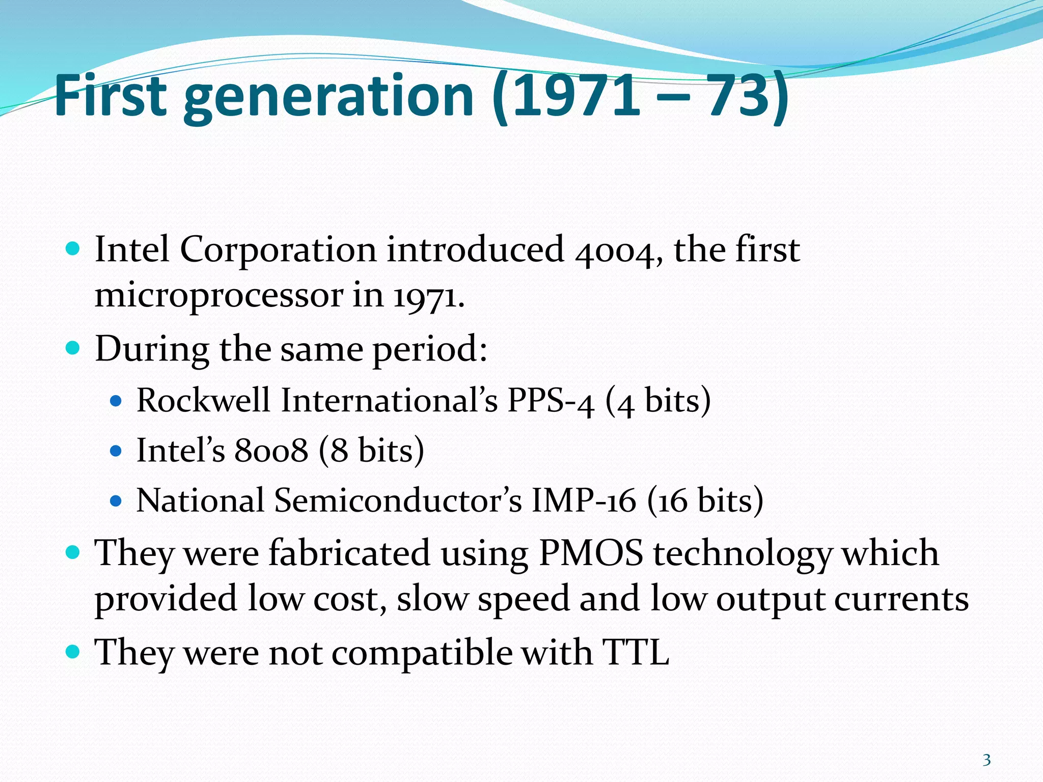 First generation (1971 – 73)
 Intel Corporation introduced 4004, the first
microprocessor in 1971.
 During the same period:
 Rockwell International’s PPS-4 (4 bits)
 Intel’s 8008 (8 bits)
 National Semiconductor’s IMP-16 (16 bits)
 They were fabricated using PMOS technology which
provided low cost, slow speed and low output currents
 They were not compatible with TTL
3
 