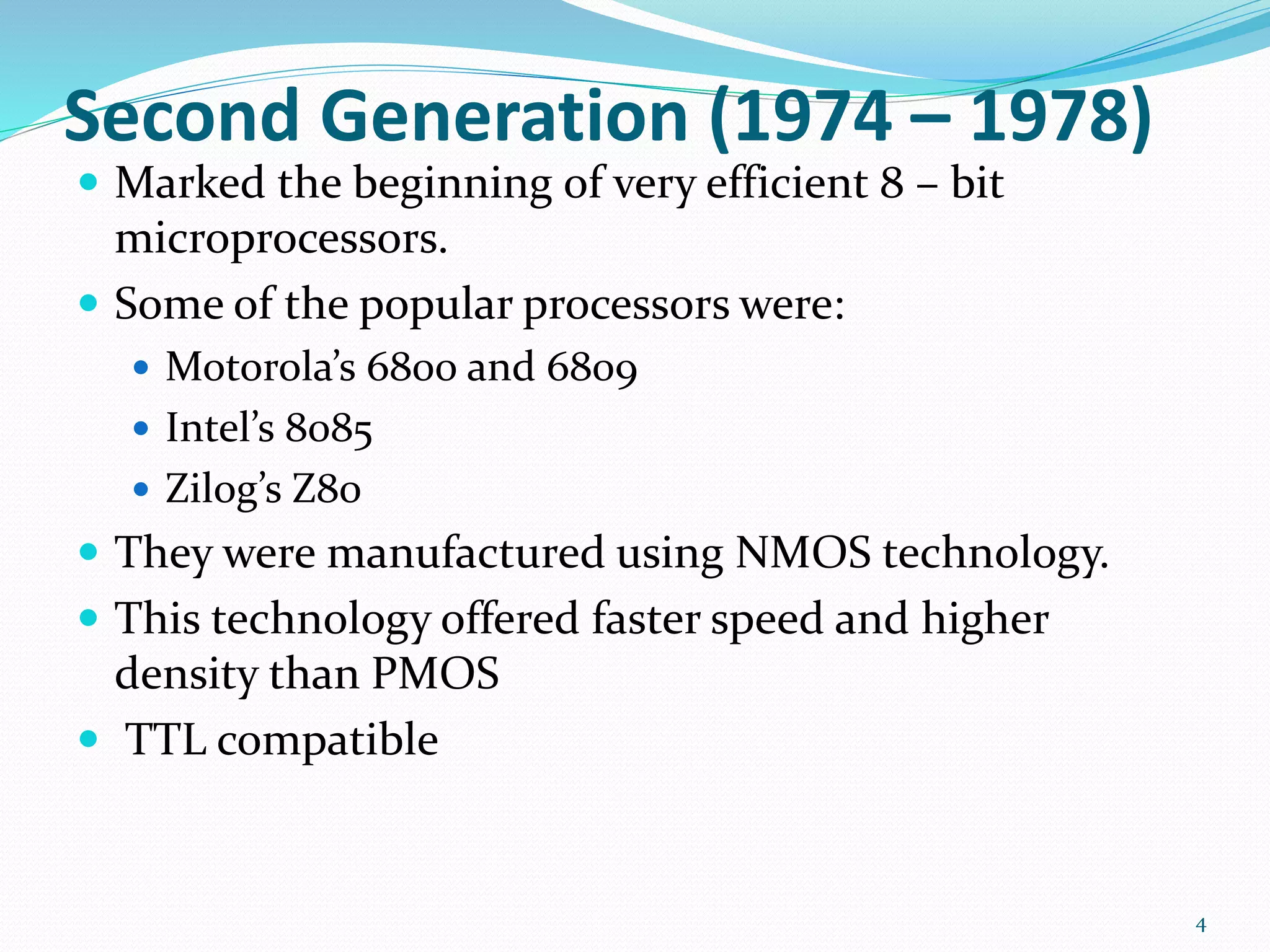 Second Generation (1974 – 1978)
 Marked the beginning of very efficient 8 – bit
microprocessors.
 Some of the popular processors were:
 Motorola’s 6800 and 6809
 Intel’s 8085
 Zilog’s Z80
 They were manufactured using NMOS technology.
 This technology offered faster speed and higher
density than PMOS
 TTL compatible
4
 
