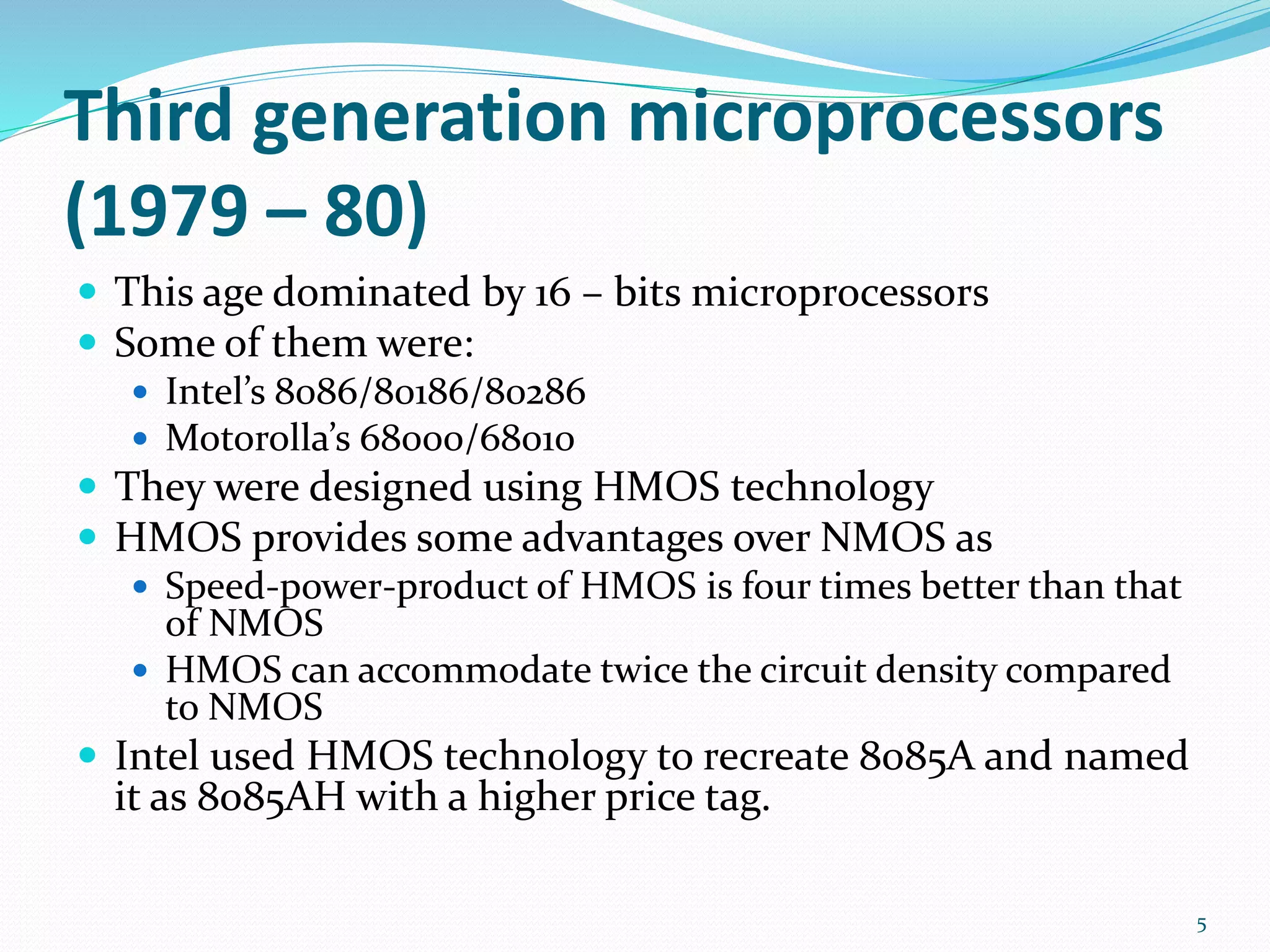 Third generation microprocessors
(1979 – 80)
 This age dominated by 16 – bits microprocessors
 Some of them were:
 Intel’s 8086/80186/80286
 Motorolla’s 68000/68010
 They were designed using HMOS technology
 HMOS provides some advantages over NMOS as
 Speed-power-product of HMOS is four times better than that
of NMOS
 HMOS can accommodate twice the circuit density compared
to NMOS
 Intel used HMOS technology to recreate 8085A and named
it as 8085AH with a higher price tag.
5
 