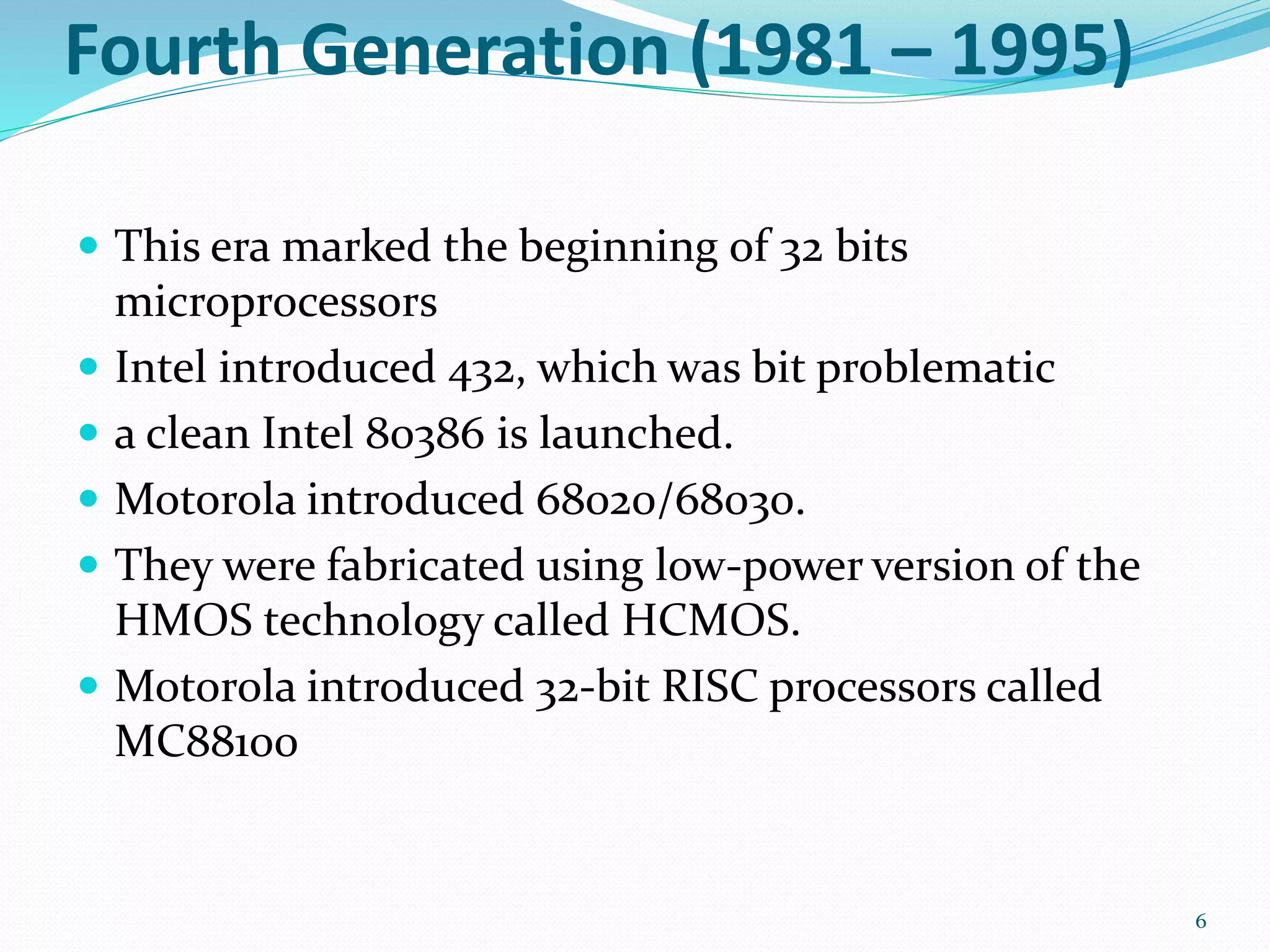 Fourth Generation (1981 – 1995)
 This era marked the beginning of 32 bits
microprocessors
 Intel introduced 432, which was bit problematic
 a clean Intel 80386 is launched.
 Motorola introduced 68020/68030.
 They were fabricated using low-power version of the
HMOS technology called HCMOS.
 Motorola introduced 32-bit RISC processors called
MC88100
6
 