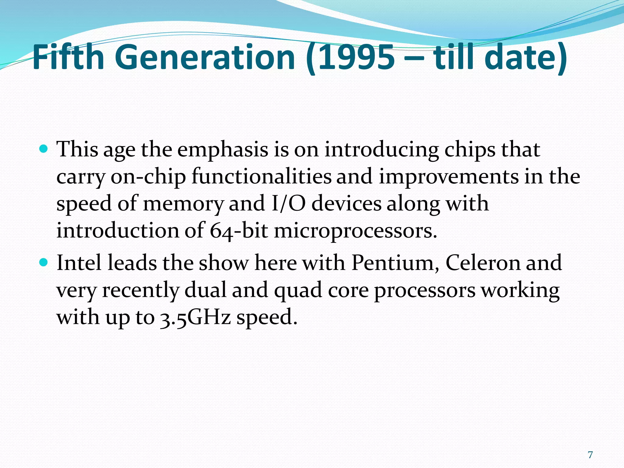 Fifth Generation (1995 – till date)
 This age the emphasis is on introducing chips that
carry on-chip functionalities and improvements in the
speed of memory and I/O devices along with
introduction of 64-bit microprocessors.
 Intel leads the show here with Pentium, Celeron and
very recently dual and quad core processors working
with up to 3.5GHz speed.
7
 