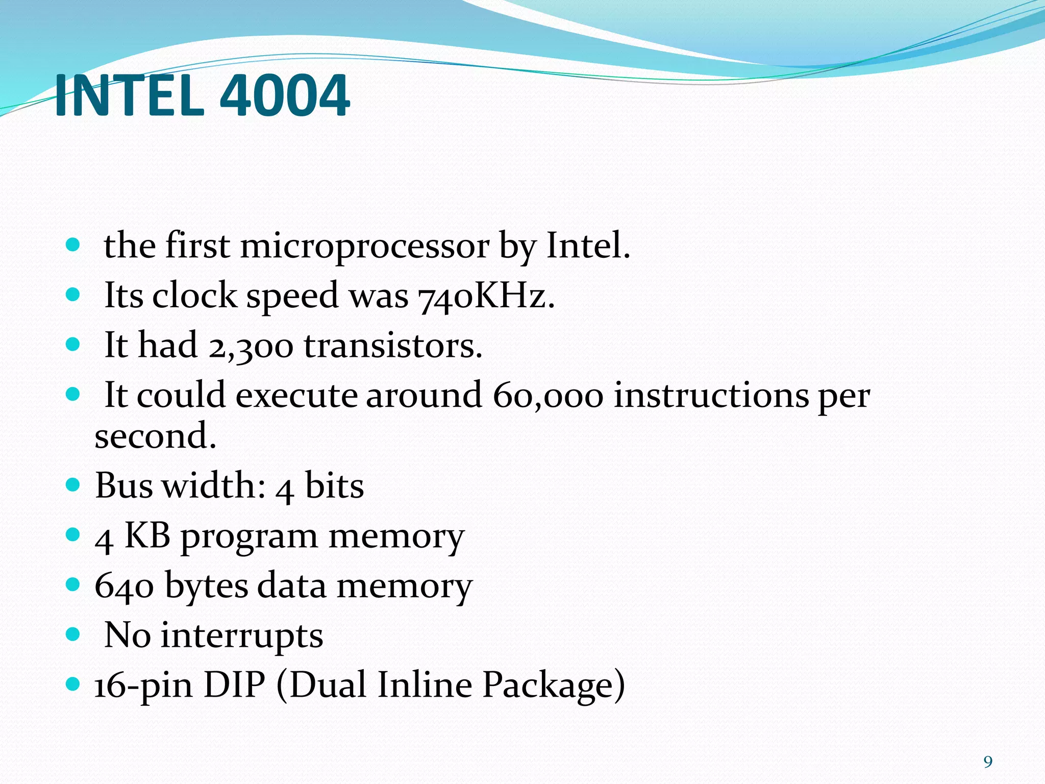 INTEL 4004
 the first microprocessor by Intel.
 Its clock speed was 740KHz.
 It had 2,300 transistors.
 It could execute around 60,000 instructions per
second.
 Bus width: 4 bits
 4 KB program memory
 640 bytes data memory
 No interrupts
 16-pin DIP (Dual Inline Package)
9
 