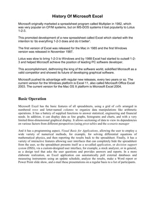 History Of Microsoft Excel
Microsoft originally marketed a spreadsheet program called Multiplan in 1982, which
was very popular on CP/M systems, but on MS-DOS systems it lost popularity to Lotus
1-2-3.

This promoted development of a new spreadsheet called Excel which started with the
intention to 'do everything 1-2-3 does and do it better'.

The first version of Excel was released for the Mac in 1985 and the first Windows
version was released in November 1987.

Lotus was slow to bring 1-2-3 to Windows and by 1988 Excel had started to outsell 1-2-
3 and helped Microsoft achieve the position of leading PC software developer.

This accomplishment, dethroning the king of the software world, solidified Microsoft as a
valid competitor and showed its future of developing graphical software.

Microsoft pushed its advantage with regular new releases, every two years or so. The
current version for the Windows platform is Excel 11, also called Microsoft Office Excel
2003. The current version for the Mac OS X platform is Microsoft Excel 2004.



Basic Operation
Microsoft Excel has the basic features of all spreadsheets, using a grid of cells arranged in
numbered rows and letter-named columns to organize data manipulations like arithmetic
operations. It has a battery of supplied functions to answer statistical, engineering and financial
needs. In addition, it can display data as line graphs, histograms and charts, and with a very
limited three-dimensional graphical display. It allows sectioning of data to view its dependencies
on various factors from different perspectives (using pivot tables and the scenario manager

And it has a programming aspect, Visual Basic for Applications, allowing the user to employ a
wide variety of numerical methods, for example, for solving differential equations of
mathematical physics, and then reporting the results back to the spreadsheet. Finally, it has a
variety of interactive features allowing user interfaces that can completely hide the spreadsheet
from the user, so the spreadsheet presents itself as a so-called application, or decision support
system (DSS), via a custom-designed user interface, for example, a stock analyzer, or in general,
as a design tool that asks the user questions and provides answers and reports. In a more
elaborate realization, an Excel application can automatically poll external databases and
measuring instruments using an update schedule, analyze the results, make a Word report or
Power Point slide show, and e-mail these presentations on a regular basis to a list of participants.
 